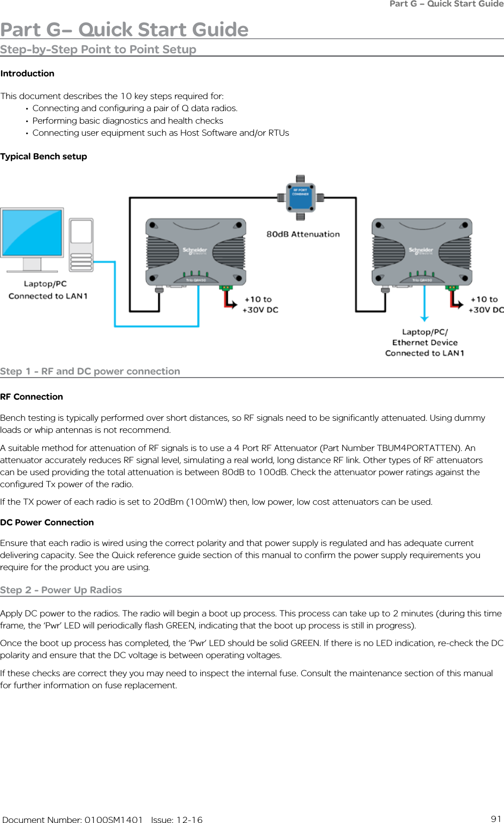 91   Document Number: 0100SM1401   Issue: 12-16Part G– Quick Start GuidePart G – Quick Start GuideStep-by-Step Point to Point SetupIntroductionThis document describes the 10 key steps required for:•  Connecting and configuring a pair of Q data radios. •  Performing basic diagnostics and health checks•  Connecting user equipment such as Host Software and/or RTUsTypical Bench setupStep 1 - RF and DC power connectionRF ConnectionBench testing is typically performed over short distances, so RF signals need to be significantly attenuated. Using dummy loads or whip antennas is not recommend. A suitable method for attenuation of RF signals is to use a 4 Port RF Attenuator (Part Number TBUM4PORTATTEN). An attenuator accurately reduces RF signal level, simulating a real world, long distance RF link. Other types of RF attenuators can be used providing the total attenuation is between 80dB to 100dB. Check the attenuator power ratings against the configured Tx power of the radio.If the TX power of each radio is set to 20dBm (100mW) then, low power, low cost attenuators can be used.DC Power ConnectionEnsure that each radio is wired using the correct polarity and that power supply is regulated and has adequate current delivering capacity. See the Quick reference guide section of this manual to confirm the power supply requirements you require for the product you are using.Step 2 - Power Up RadiosApply DC power to the radios. The radio will begin a boot up process. This process can take up to 2 minutes (during this time frame, the ‘Pwr’ LED will periodically flash GREEN, indicating that the boot up process is still in progress). Once the boot up process has completed, the ‘Pwr’ LED should be solid GREEN. If there is no LED indication, re-check the DC polarity and ensure that the DC voltage is between operating voltages. If these checks are correct they you may need to inspect the internal fuse. Consult the maintenance section of this manual for further information on fuse replacement.