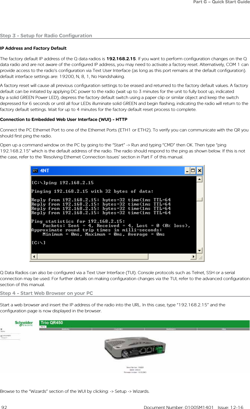  92  Document Number: 0100SM1401   Issue: 12-16Step 3 - Setup for Radio ConfigurationIP Address and Factory Default The factory default IP address of the Q data radios is 192.168.2.15. If you want to perform configuration changes on the Q data radio and are not aware of the configured IP address, you may need to activate a factory reset. Alternatively, COM 1 can provide access to the radio’s configuration via Text User Interface (as long as this port remains at the default configuration). default interface settings are: 19200, N, 8, 1, No Handshaking. A factory reset will cause all previous configuration settings to be erased and returned to the factory default values. A factory default can be initiated by applying DC power to the radio (wait up to 3 minutes for the unit to fully boot up, indicated by a solid GREEN Power LED), depress the factory default switch using a paper clip or similar object and keep the switch depressed for 6 seconds or until all four LEDs illuminate solid GREEN and begin flashing, indicating the radio will return to the factory default settings. Wait for up to 4 minutes for the factory default reset process to complete.Connection to Embedded Web User Interface (WUI) - HTTPConnect the PC Ethernet Port to one of the Ethernet Ports (ETH1 or ETH2). To verify you can communicate with the QR you should first ping the radio. Open up a command window on the PC by going to the “Start” -&gt; Run and typing “CMD” then OK. Then type “ping 192.168.2.15” which is the default address of the radio. The radio should respond to the ping as shown below. If this is not the case, refer to the ‘Resolving Ethernet Connection Issues’ section in Part F of this manual.Browse to the “Wizards” section of the WUI by clicking: -&gt; Setup -&gt; Wizards. Step 4 - Start Web Browser on your PCStart a web browser and insert the IP address of the radio into the URL. In this case, type “192.168.2.15” and the configuration page is now displayed in the browser.Q Data Radios can also be configured via a Text User Interface (TUI). Console protocols such as Telnet, SSH or a serial connection may be used. For further details on making configuration changes via the TUI, refer to the advanced configuration section of this manual.Part G – Quick Start Guide