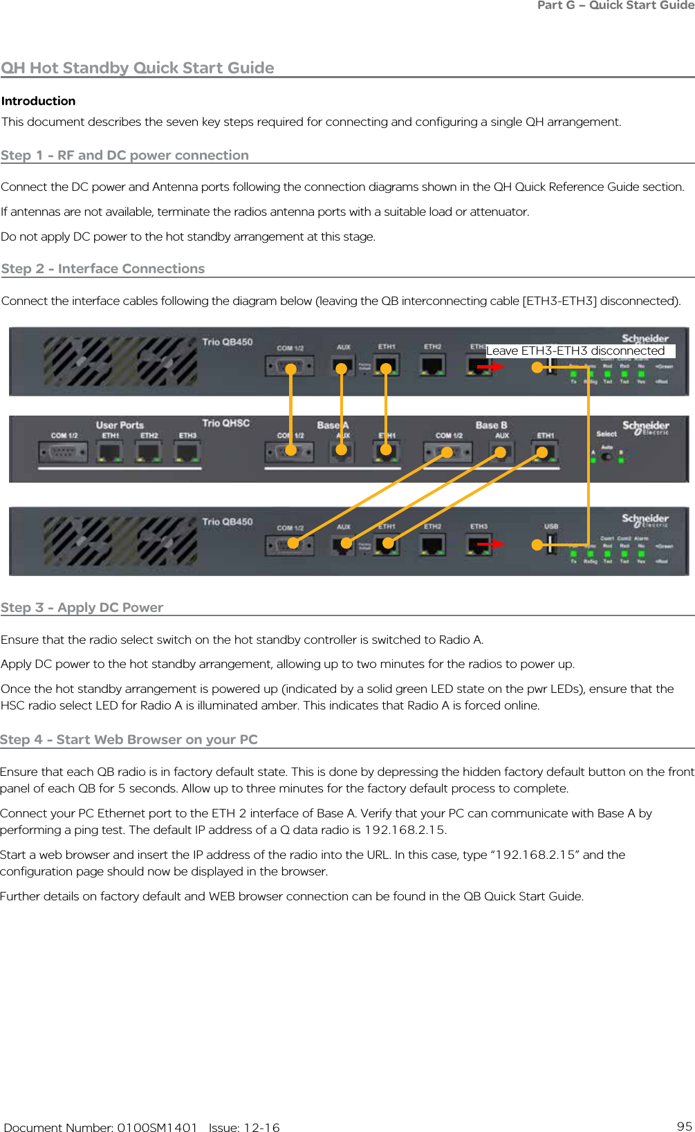 95   Document Number: 0100SM1401   Issue: 12-16QH Hot Standby Quick Start GuideIntroductionThis document describes the seven key steps required for connecting and configuring a single QH arrangement.Step 1 - RF and DC power connectionConnect the DC power and Antenna ports following the connection diagrams shown in the QH Quick Reference Guide section.If antennas are not available, terminate the radios antenna ports with a suitable load or attenuator.Do not apply DC power to the hot standby arrangement at this stage.Step 3 - Apply DC PowerEnsure that the radio select switch on the hot standby controller is switched to Radio A.Apply DC power to the hot standby arrangement, allowing up to two minutes for the radios to power up.Once the hot standby arrangement is powered up (indicated by a solid green LED state on the pwr LEDs), ensure that the HSC radio select LED for Radio A is illuminated amber. This indicates that Radio A is forced online.Step 4 - Start Web Browser on your PCEnsure that each QB radio is in factory default state. This is done by depressing the hidden factory default button on the front panel of each QB for 5 seconds. Allow up to three minutes for the factory default process to complete.Connect your PC Ethernet port to the ETH 2 interface of Base A. Verify that your PC can communicate with Base A by performing a ping test. The default IP address of a Q data radio is 192.168.2.15.Start a web browser and insert the IP address of the radio into the URL. In this case, type “192.168.2.15” and the configuration page should now be displayed in the browser.Further details on factory default and WEB browser connection can be found in the QB Quick Start Guide.Step 2 - Interface ConnectionsConnect the interface cables following the diagram below (leaving the QB interconnecting cable [ETH3-ETH3] disconnected).Part G – Quick Start GuideLeave ETH3-ETH3 disconnected