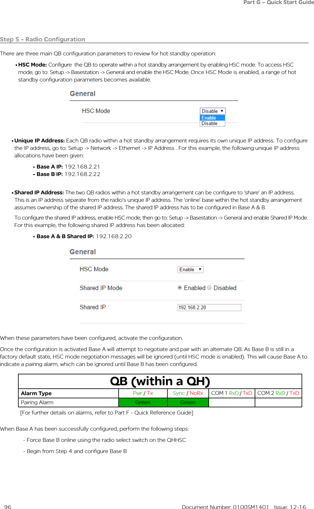  96  Document Number: 0100SM1401   Issue: 12-16Step 5 - Radio ConfigurationThere are three main QB configuration parameters to review for hot standby operation:• HSC Mode: Configure  the QB to operate within a hot standby arrangement by enabling HSC mode. To access HSC mode, go to: Setup -&gt; Basestation -&gt; General and enable the HSC Mode. Once HSC Mode is enabled, a range of hot standby configuration parameters becomes available.• Unique IP Address: Each QB radio within a hot standby arrangement requires its own unique IP address. To configure the IP address, go to: Setup -&gt; Network -&gt; Ethernet -&gt; IP Address . For this example, the following unique IP address allocations have been given:- Base A IP: 192.168.2.21- Base B IP: 192.168.2.22• Shared IP Address: The two QB radios within a hot standby arrangement can be configure to ‘share’ an IP address. This is an IP address separate from the radio’s unique IP address. The ‘online’ base within the hot standby arrangement assumes ownership of the shared IP address. The shared IP address has to be configured in Base A &amp; B.     To configure the shared IP address, enable HSC mode, then go to: Setup -&gt; Basestation -&gt; General and enable Shared IP Mode. For this example, the following shared IP address has been allocated: - Base A &amp; B Shared IP: 192.168.2.20When these parameters have been configured, activate the configuration. Once the configuration is activated Base A will attempt to negotiate and pair with an alternate QB. As Base B is still in a factory default state, HSC mode negotiation messages will be ignored (until HSC mode is enabled). This will cause Base A to indicate a pairing alarm, which can be ignored until Base B has been configured.QB (within a QH)Alarm Type Pwr / Tx Sync / NoRx COM 1 RxD / TxD COM 2 RxD / TxDPairing Alarm  Green GreenWhen Base A has been successfully configured, perform the following steps:  - Force Base B online using the radio select switch on the QHHSC  - Begin from Step 4 and configure Base BPart G – Quick Start Guide[For further details on alarms, refer to Part F - Quick Reference Guide]