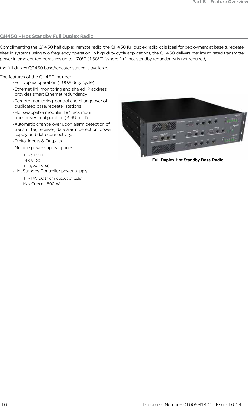  10  Document Number: 0100SM1401   Issue: 10-14Full Duplex Hot Standby Base RadioQH450 - Hot Standby Full Duplex Radio Complimenting the QR450 half duplex remote radio, the QH450 full duplex radio kit is ideal for deployment at base &amp; repeater sites in systems using two frequency operation. In high duty cycle applications, the QH450 delivers maximum rated transmitter power in ambient temperatures up to +70°C (158°F). Where 1+1 hot standby redundancy is not required,the full duplex QB450 base/repeater station is available.The features of the QH450 include:•Full Duplex operation (100% duty cycle)•Ethernet link monitoring and shared IP address provides smart Ethernet redundancy •Remote monitoring, control and changeover of duplicated base/repeater stations•Hot swappable modular 19” rack mount transceiver configuration (3 RU total)•Automatic change over upon alarm detection of transmitter, receiver, data alarm detection, power supply and data connectivity. •Digital Inputs &amp; Outputs•Multiple power supply options:• 11-30 V DC• -48 V DC• 110/240 V AC•Hot Standby Controller power supply• 11-14V DC (from output of QBs)• Max Current: 800mAPart B – Feature Overview