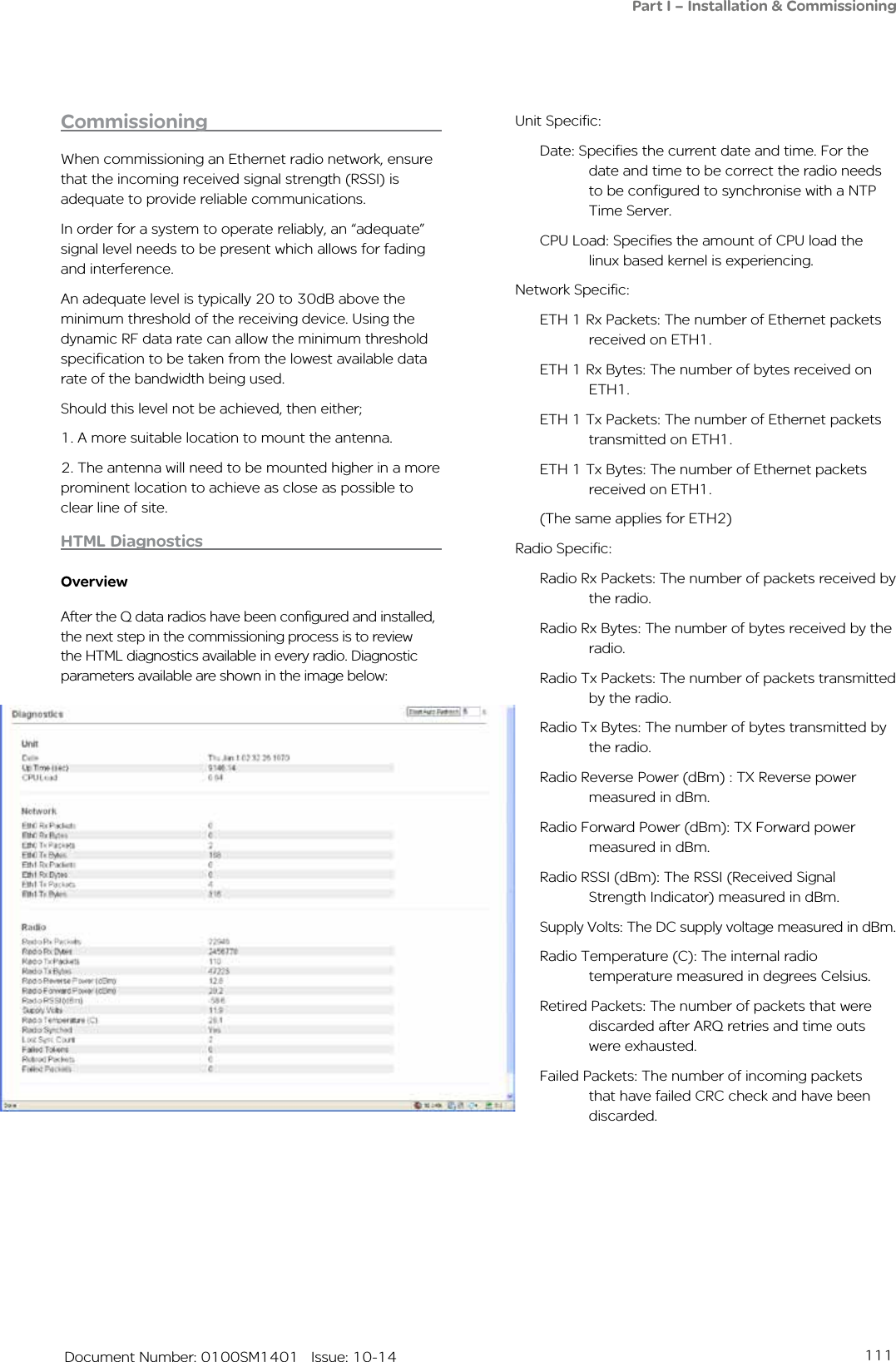 111   Document Number: 0100SM1401   Issue: 10-14Commissioning When commissioning an Ethernet radio network, ensure that the incoming received signal strength (RSSI) is adequate to provide reliable communications.In order for a system to operate reliably, an “adequate” signal level needs to be present which allows for fading and interference. An adequate level is typically 20 to 30dB above the minimum threshold of the receiving device. Using the dynamic RF data rate can allow the minimum threshold specification to be taken from the lowest available data rate of the bandwidth being used.Should this level not be achieved, then either;1. A more suitable location to mount the antenna.2. The antenna will need to be mounted higher in a more prominent location to achieve as close as possible to clear line of site.HTML DiagnosticsOverviewAfter the Q data radios have been configured and installed, the next step in the commissioning process is to review the HTML diagnostics available in every radio. Diagnostic parameters available are shown in the image below:Unit Specific:Date: Specifies the current date and time. For the date and time to be correct the radio needs to be configured to synchronise with a NTP Time Server.CPU Load: Specifies the amount of CPU load the linux based kernel is experiencing. Network Specific:ETH 1 Rx Packets: The number of Ethernet packets received on ETH1. ETH 1 Rx Bytes: The number of bytes received on ETH1. ETH 1 Tx Packets: The number of Ethernet packets transmitted on ETH1. ETH 1 Tx Bytes: The number of Ethernet packets received on ETH1. (The same applies for ETH2)Radio Specific:Radio Rx Packets: The number of packets received by the radio. Radio Rx Bytes: The number of bytes received by the radio.Radio Tx Packets: The number of packets transmitted by the radio. Radio Tx Bytes: The number of bytes transmitted by the radio. Radio Reverse Power (dBm) : TX Reverse power measured in dBm. Radio Forward Power (dBm): TX Forward power measured in dBm. Radio RSSI (dBm): The RSSI (Received Signal Strength Indicator) measured in dBm.Supply Volts: The DC supply voltage measured in dBm. Radio Temperature (C): The internal radio temperature measured in degrees Celsius. Retired Packets: The number of packets that were discarded after ARQ retries and time outs were exhausted.Failed Packets: The number of incoming packets that have failed CRC check and have been discarded.Part I – Installation &amp; Commissioning
