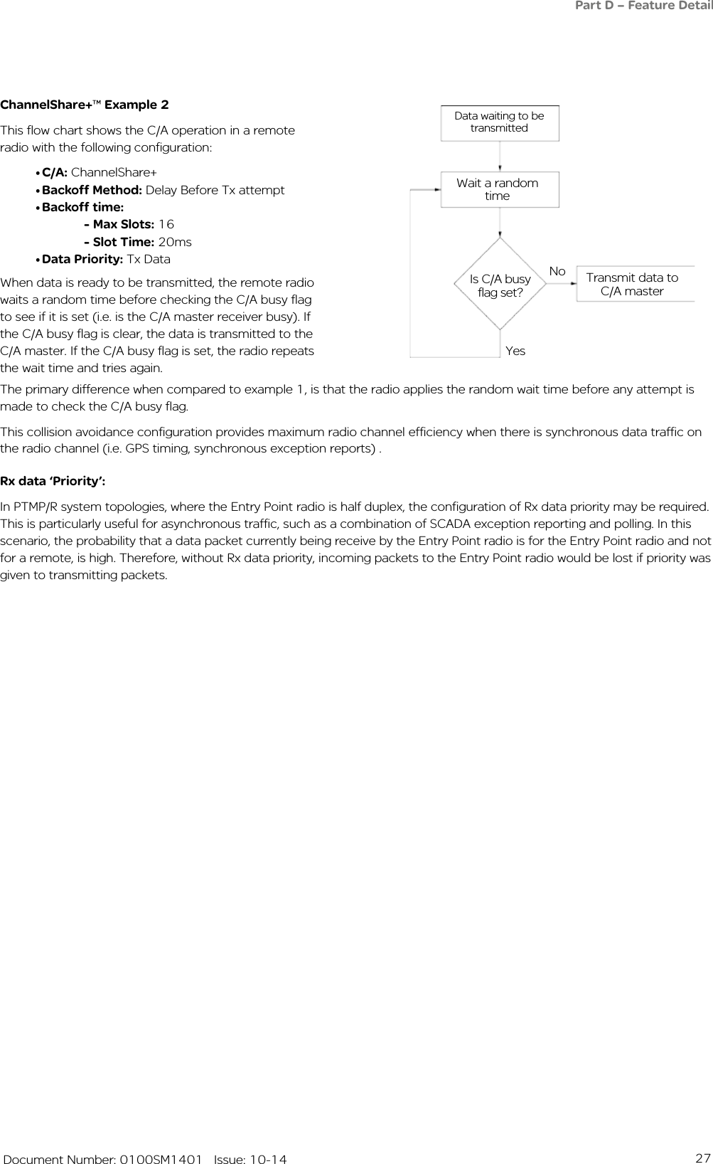 27   Document Number: 0100SM1401   Issue: 10-14ChannelShare+™ Example 2This flow chart shows the C/A operation in a remote radio with the following configuration:•C/A: ChannelShare+•Backoff Method: Delay Before Tx attempt•Backoff time: - Max Slots: 16 - Slot Time: 20ms•Data Priority: Tx Data Data waiting to be transmittedWait a random timeIs C/A busy flag set?Transmit data to C/A masterNoYesRx data ‘Priority’:In PTMP/R system topologies, where the Entry Point radio is half duplex, the configuration of Rx data priority may be required. This is particularly useful for asynchronous traffic, such as a combination of SCADA exception reporting and polling. In this scenario, the probability that a data packet currently being receive by the Entry Point radio is for the Entry Point radio and not for a remote, is high. Therefore, without Rx data priority, incoming packets to the Entry Point radio would be lost if priority was given to transmitting packets.The primary difference when compared to example 1, is that the radio applies the random wait time before any attempt is made to check the C/A busy flag.This collision avoidance configuration provides maximum radio channel efficiency when there is synchronous data traffic on the radio channel (i.e. GPS timing, synchronous exception reports) .When data is ready to be transmitted, the remote radio waits a random time before checking the C/A busy flag to see if it is set (i.e. is the C/A master receiver busy). If the C/A busy flag is clear, the data is transmitted to the C/A master. If the C/A busy flag is set, the radio repeats the wait time and tries again.Part D – Feature Detail