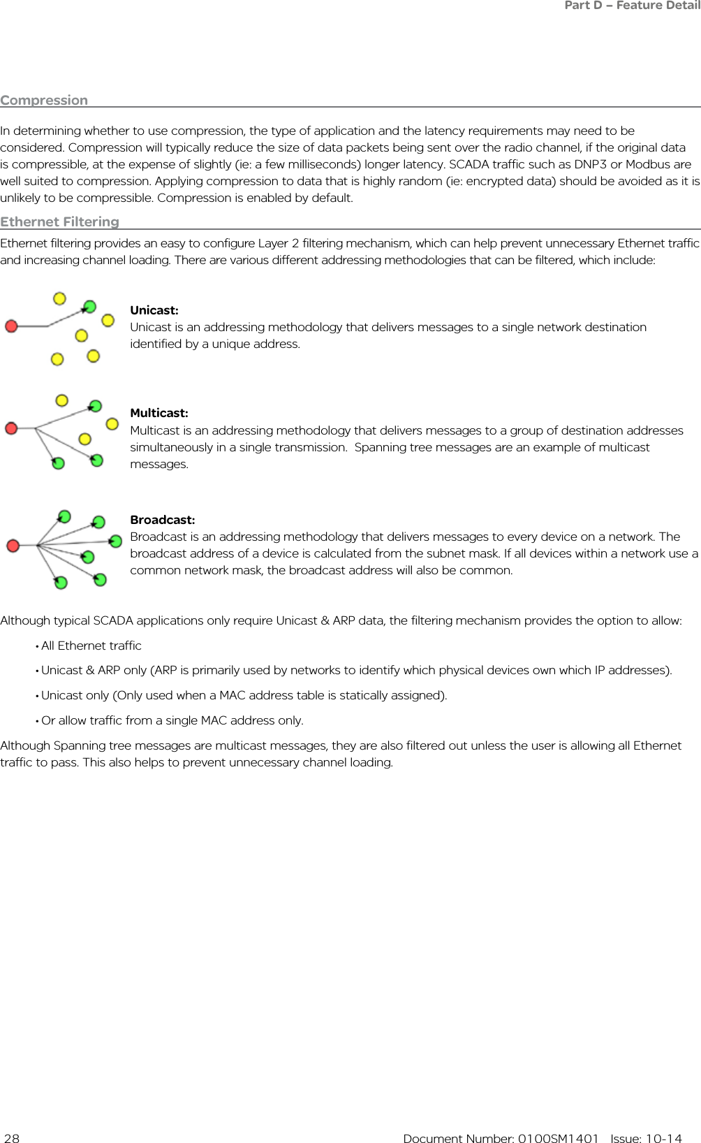  28  Document Number: 0100SM1401   Issue: 10-14CompressionIn determining whether to use compression, the type of application and the latency requirements may need to be considered. Compression will typically reduce the size of data packets being sent over the radio channel, if the original data is compressible, at the expense of slightly (ie: a few milliseconds) longer latency. SCADA traffic such as DNP3 or Modbus are well suited to compression. Applying compression to data that is highly random (ie: encrypted data) should be avoided as it is unlikely to be compressible. Compression is enabled by default.Ethernet FilteringEthernet filtering provides an easy to configure Layer 2 filtering mechanism, which can help prevent unnecessary Ethernet traffic and increasing channel loading. There are various different addressing methodologies that can be filtered, which include:Unicast:Unicast is an addressing methodology that delivers messages to a single network destination identified by a unique address.Multicast:Multicast is an addressing methodology that delivers messages to a group of destination addresses simultaneously in a single transmission.  Spanning tree messages are an example of multicast messages.Broadcast:Broadcast is an addressing methodology that delivers messages to every device on a network. The broadcast address of a device is calculated from the subnet mask. If all devices within a network use a common network mask, the broadcast address will also be common. Although typical SCADA applications only require Unicast &amp; ARP data, the filtering mechanism provides the option to allow:•All Ethernet traffic •Unicast &amp; ARP only (ARP is primarily used by networks to identify which physical devices own which IP addresses).  •Unicast only (Only used when a MAC address table is statically assigned).•Or allow traffic from a single MAC address only.Although Spanning tree messages are multicast messages, they are also filtered out unless the user is allowing all Ethernet traffic to pass. This also helps to prevent unnecessary channel loading.Part D – Feature Detail