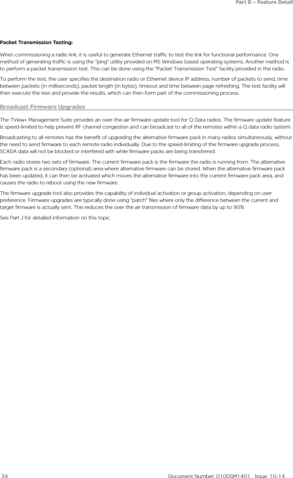 34  Document Number: 0100SM1401   Issue: 10-14Broadcast Firmware UpgradesThe TView+ Management Suite provides an over-the-air firmware update tool for Q Data radios. The firmware update feature is speed-limited to help prevent RF channel congestion and can broadcast to all of the remotes within a Q data radio system. Broadcasting to all remotes has the benefit of upgrading the alternative firmware pack in many radios simultaneously, without the need to send firmware to each remote radio individually. Due to the speed-limiting of the firmware upgrade process, SCADA data will not be blocked or interfered with while firmware packs are being transferred.Each radio stores two sets of firmware. The current firmware pack is the firmware the radio is running from. The alternative firmware pack is a secondary (optional) area where alternative firmware can be stored. When the alternative firmware pack has been updated, it can then be activated which moves the alternative firmware into the current firmware pack area, and causes the radio to reboot using the new firmware.The firmware upgrade tool also provides the capability of individual activation or group activation, depending on user preference. Firmware upgrades are typically done using “patch” files where only the difference between the current and target firmware is actually sent. This reduces the over the air transmission of firmware data by up to 90%See Part J for detailed information on this topic.Packet Transmission Testing:When commissioning a radio link, it is useful to generate Ethernet traffic to test the link for functional performance. One method of generating traffic is using the “ping” utility provided on MS Windows based operating systems. Another method is to perform a packet transmission test. This can be done using the “Packet Transmission Test” facility provided in the radio.To perform the test, the user specifies the destination radio or Ethernet device IP address, number of packets to send, time between packets (in milliseconds), packet length (in bytes), timeout and time between page refreshing. The test facility will then execute the test and provide the results, which can then form part of the commissioning process. Part D – Feature Detail