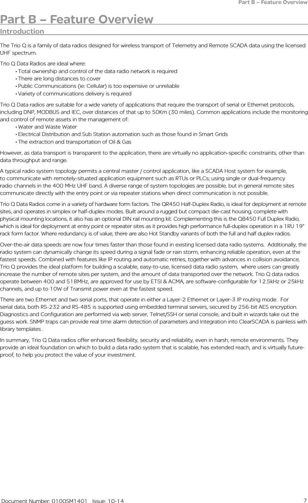 7   Document Number: 0100SM1401   Issue: 10-14Part B – Feature OverviewIntroductionThe Trio Q is a family of data radios designed for wireless transport of Telemetry and Remote SCADA data using the licensed UHF spectrum.Trio Q Data Radios are ideal where:•Total ownership and control of the data radio network is required•There are long distances to cover•Public Communications (ie: Cellular) is too expensive or unreliable•Variety of communications delivery is requiredTrio Q Data radios are suitable for a wide variety of applications that require the transport of serial or Ethernet protocols, including DNP, MODBUS and IEC, over distances of that up to 50Km (30 miles). Common applications include the monitoring and control of remote assets in the management of:•Water and Waste Water•Electrical Distribution and Sub Station automation such as those found in Smart Grids•The extraction and transportation of Oil &amp; GasHowever, as data transport is transparent to the application, there are virtually no application-specific constraints, other than data throughput and range.A typical radio system topology permits a central master / control application, like a SCADA Host system for example, to communicate with remotely-situated application equipment such as RTUs or PLCs; using single or dual-frequency radio channels in the 400 MHz UHF band. A diverse range of system topologies are possible, but in general remote sites communicate directly with the entry point or via repeater stations when direct communication is not possible.Trio Q Data Radios come in a variety of hardware form factors. The QR450 Half-Duplex Radio, is ideal for deployment at remote sites, and operates in simplex or half-duplex modes. Built around a rugged but compact die-cast housing, complete with physical mounting locations, it also has an optional DIN rail mounting kit. Complementing this is the QB450 Full Duplex Radio, which is ideal for deployment at entry point or repeater sites as it provides high performance full-duplex operation in a 1RU 19” rack form factor. Where redundancy is of value, there are also Hot Standby variants of both the full and half duplex radios. Over-the-air data speeds are now four times faster than those found in existing licensed data radio systems.  Additionally, the radio system can dynamically change its speed during a signal fade or rain storm, enhancing reliable operation, even at the fastest speeds. Combined with features like IP routing and automatic retries, together with advances in collision avoidance, Trio Q provides the ideal platform for building a scalable, easy-to-use, licensed data radio system,  where users can greatly increase the number of remote sites per system, and the amount of data transported over the network. Trio Q data radios operate between 400 and 518MHz, are approved for use by ETSI &amp; ACMA, are software-configurable for 12.5kHz or 25kHz channels, and up to 10W of Transmit power even at the fastest speed.There are two Ethernet and two serial ports, that operate in either a Layer-2 Ethernet or Layer-3 IP routing mode.  For serial data, both RS-232 and RS-485 is supported using embedded terminal servers, secured by 256-bit AES encryption. Diagnostics and Configuration are performed via web server, Telnet/SSH or serial console, and built in wizards take out the guess work. SNMP traps can provide real time alarm detection of parameters and Integration into ClearSCADA is painless with library templates .In summary, Trio Q Data radios offer enhanced flexibility, security and reliability, even in harsh, remote environments. They provide an ideal foundation on which to build a data radio system that is scalable, has extended reach, and is virtually future-proof, to help you protect the value of your investment.Part B – Feature Overview