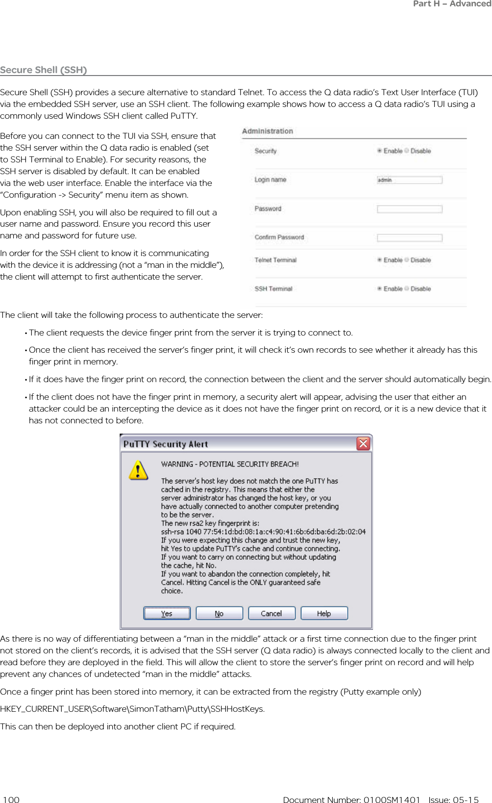  100  Document Number: 0100SM1401   Issue: 05-15The client will take the following process to authenticate the server:• The client requests the device finger print from the server it is trying to connect to. • Once the client has received the server’s finger print, it will check it’s own records to see whether it already has this finger print in memory.• If it does have the finger print on record, the connection between the client and the server should automatically begin.• If the client does not have the finger print in memory, a security alert will appear, advising the user that either an attacker could be an intercepting the device as it does not have the finger print on record, or it is a new device that it has not connected to before.Secure Shell (SSH)Secure Shell (SSH) provides a secure alternative to standard Telnet. To access the Q data radio’s Text User Interface (TUI) via the embedded SSH server, use an SSH client. The following example shows how to access a Q data radio’s TUI using a commonly used Windows SSH client called PuTTY.Before you can connect to the TUI via SSH, ensure that the SSH server within the Q data radio is enabled (set to SSH Terminal to Enable). For security reasons, the SSH server is disabled by default. It can be enabled via the web user interface. Enable the interface via the “Configuration -&gt; Security” menu item as shown.Upon enabling SSH, you will also be required to fill out a user name and password. Ensure you record this user name and password for future use.In order for the SSH client to know it is communicating with the device it is addressing (not a “man in the middle”), the client will attempt to first authenticate the server.As there is no way of differentiating between a “man in the middle” attack or a first time connection due to the finger print not stored on the client’s records, it is advised that the SSH server (Q data radio) is always connected locally to the client and read before they are deployed in the field. This will allow the client to store the server’s finger print on record and will help prevent any chances of undetected “man in the middle” attacks. Once a finger print has been stored into memory, it can be extracted from the registry (Putty example only) HKEY_CURRENT_USER\Software\SimonTatham\Putty\SSHHostKeys. This can then be deployed into another client PC if required.Part H – Advanced