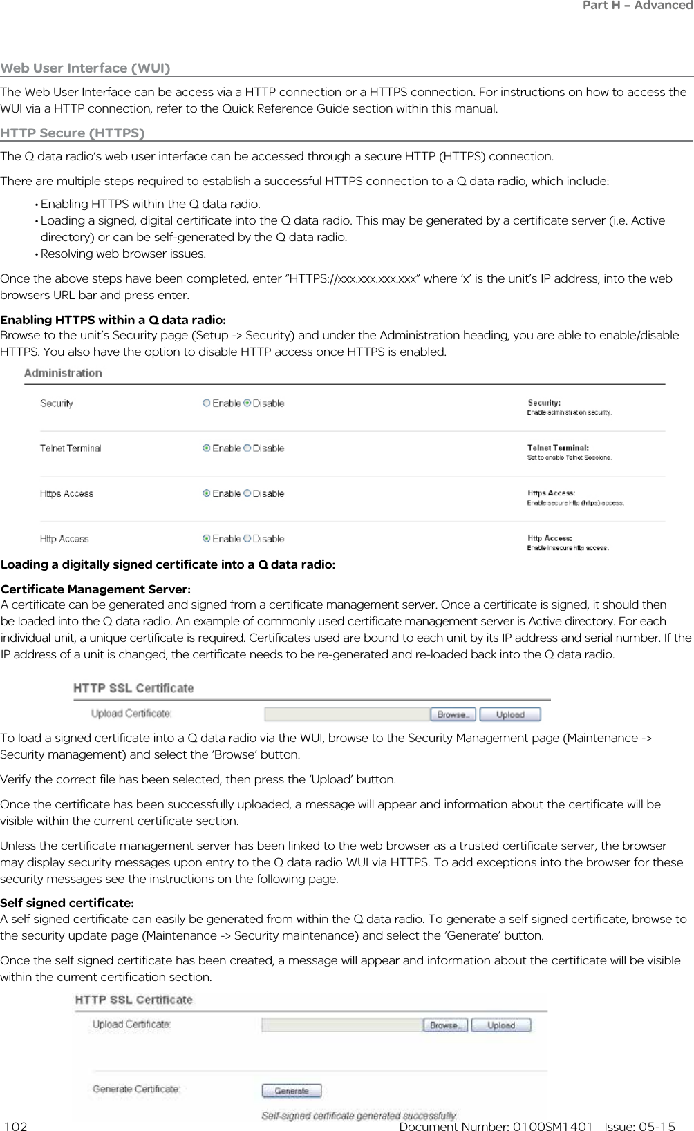  102  Document Number: 0100SM1401   Issue: 05-15HTTP Secure (HTTPS)The Q data radio’s web user interface can be accessed through a secure HTTP (HTTPS) connection.There are multiple steps required to establish a successful HTTPS connection to a Q data radio, which include:• Enabling HTTPS within the Q data radio.• Loading a signed, digital certificate into the Q data radio. This may be generated by a certificate server (i.e. Active directory) or can be self-generated by the Q data radio.• Resolving web browser issues.Once the above steps have been completed, enter “HTTPS://xxx.xxx.xxx.xxx” where ‘x’ is the unit’s IP address, into the web browsers URL bar and press enter.Enabling HTTPS within a Q data radio:Browse to the unit’s Security page (Setup -&gt; Security) and under the Administration heading, you are able to enable/disable HTTPS. You also have the option to disable HTTP access once HTTPS is enabled.Loading a digitally signed certificate into a Q data radio:Certificate Management Server:A certificate can be generated and signed from a certificate management server. Once a certificate is signed, it should then be loaded into the Q data radio. An example of commonly used certificate management server is Active directory. For each individual unit, a unique certificate is required. Certificates used are bound to each unit by its IP address and serial number. If the IP address of a unit is changed, the certificate needs to be re-generated and re-loaded back into the Q data radio.To load a signed certificate into a Q data radio via the WUI, browse to the Security Management page (Maintenance -&gt; Security management) and select the ‘Browse’ button.Verify the correct file has been selected, then press the ‘Upload’ button.Once the certificate has been successfully uploaded, a message will appear and information about the certificate will be visible within the current certificate section.Unless the certificate management server has been linked to the web browser as a trusted certificate server, the browser may display security messages upon entry to the Q data radio WUI via HTTPS. To add exceptions into the browser for these security messages see the instructions on the following page.Self signed certificate:A self signed certificate can easily be generated from within the Q data radio. To generate a self signed certificate, browse to the security update page (Maintenance -&gt; Security maintenance) and select the ‘Generate’ button.Once the self signed certificate has been created, a message will appear and information about the certificate will be visible within the current certification section.Web User Interface (WUI)The Web User Interface can be access via a HTTP connection or a HTTPS connection. For instructions on how to access the WUI via a HTTP connection, refer to the Quick Reference Guide section within this manual.Part H – Advanced