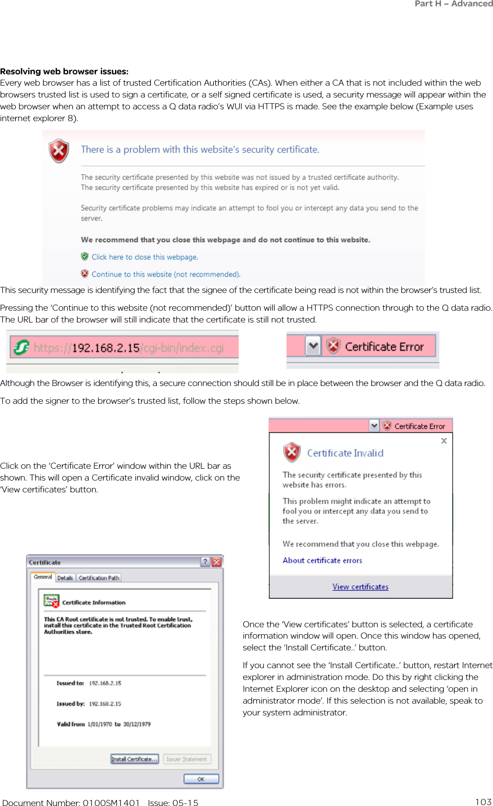 103   Document Number: 0100SM1401   Issue: 05-15Resolving web browser issues:Every web browser has a list of trusted Certification Authorities (CAs). When either a CA that is not included within the web browsers trusted list is used to sign a certificate, or a self signed certificate is used, a security message will appear within the web browser when an attempt to access a Q data radio’s WUI via HTTPS is made. See the example below (Example uses internet explorer 8).Once the ‘View certificates’ button is selected, a certificate information window will open. Once this window has opened, select the ‘Install Certificate..’ button.If you cannot see the ‘Install Certificate..’ button, restart Internet explorer in administration mode. Do this by right clicking the Internet Explorer icon on the desktop and selecting ‘open in administrator mode’. If this selection is not available, speak to your system administrator.Click on the ‘Certificate Error’ window within the URL bar as shown. This will open a Certificate invalid window, click on the ‘View certificates’ button.Although the Browser is identifying this, a secure connection should still be in place between the browser and the Q data radio.To add the signer to the browser’s trusted list, follow the steps shown below.This security message is identifying the fact that the signee of the certificate being read is not within the browser’s trusted list. Pressing the ‘Continue to this website (not recommended)’ button will allow a HTTPS connection through to the Q data radio.  The URL bar of the browser will still indicate that the certificate is still not trusted.Part H – Advanced