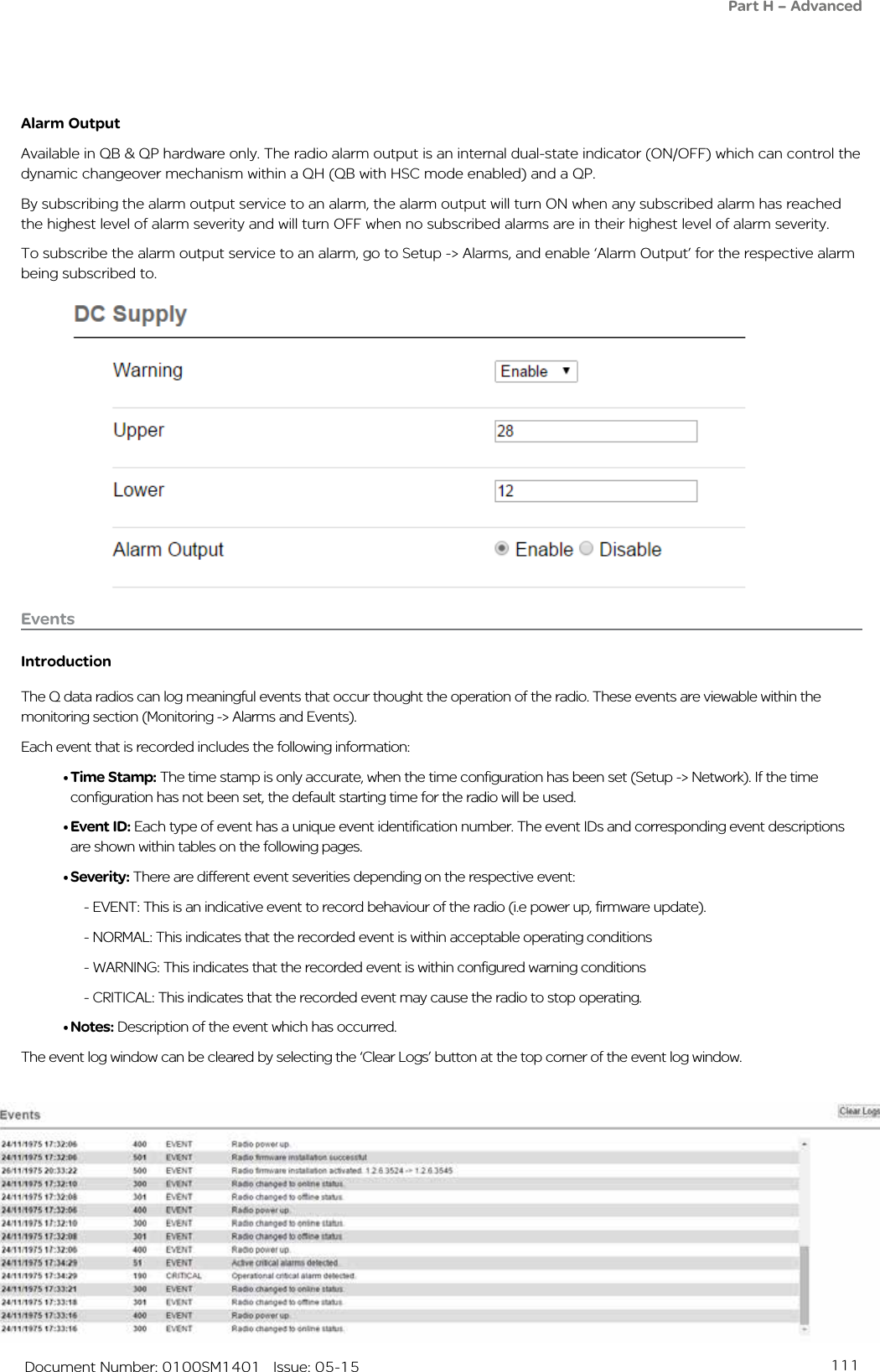 111   Document Number: 0100SM1401   Issue: 05-15Alarm OutputAvailable in QB &amp; QP hardware only. The radio alarm output is an internal dual-state indicator (ON/OFF) which can control the dynamic changeover mechanism within a QH (QB with HSC mode enabled) and a QP. By subscribing the alarm output service to an alarm, the alarm output will turn ON when any subscribed alarm has reached the highest level of alarm severity and will turn OFF when no subscribed alarms are in their highest level of alarm severity.To subscribe the alarm output service to an alarm, go to Setup -&gt; Alarms, and enable ‘Alarm Output’ for the respective alarm being subscribed to.EventsIntroductionThe Q data radios can log meaningful events that occur thought the operation of the radio. These events are viewable within the monitoring section (Monitoring -&gt; Alarms and Events).Each event that is recorded includes the following information:• Time Stamp: The time stamp is only accurate, when the time configuration has been set (Setup -&gt; Network). If the time configuration has not been set, the default starting time for the radio will be used.• Event ID: Each type of event has a unique event identification number. The event IDs and corresponding event descriptions are shown within tables on the following pages.• Severity: There are different event severities depending on the respective event:  - EVENT: This is an indicative event to record behaviour of the radio (i.e power up, firmware update).  - NORMAL: This indicates that the recorded event is within acceptable operating conditions  - WARNING: This indicates that the recorded event is within configured warning conditions  - CRITICAL: This indicates that the recorded event may cause the radio to stop operating.• Notes: Description of the event which has occurred.The event log window can be cleared by selecting the ‘Clear Logs’ button at the top corner of the event log window.Part H – Advanced