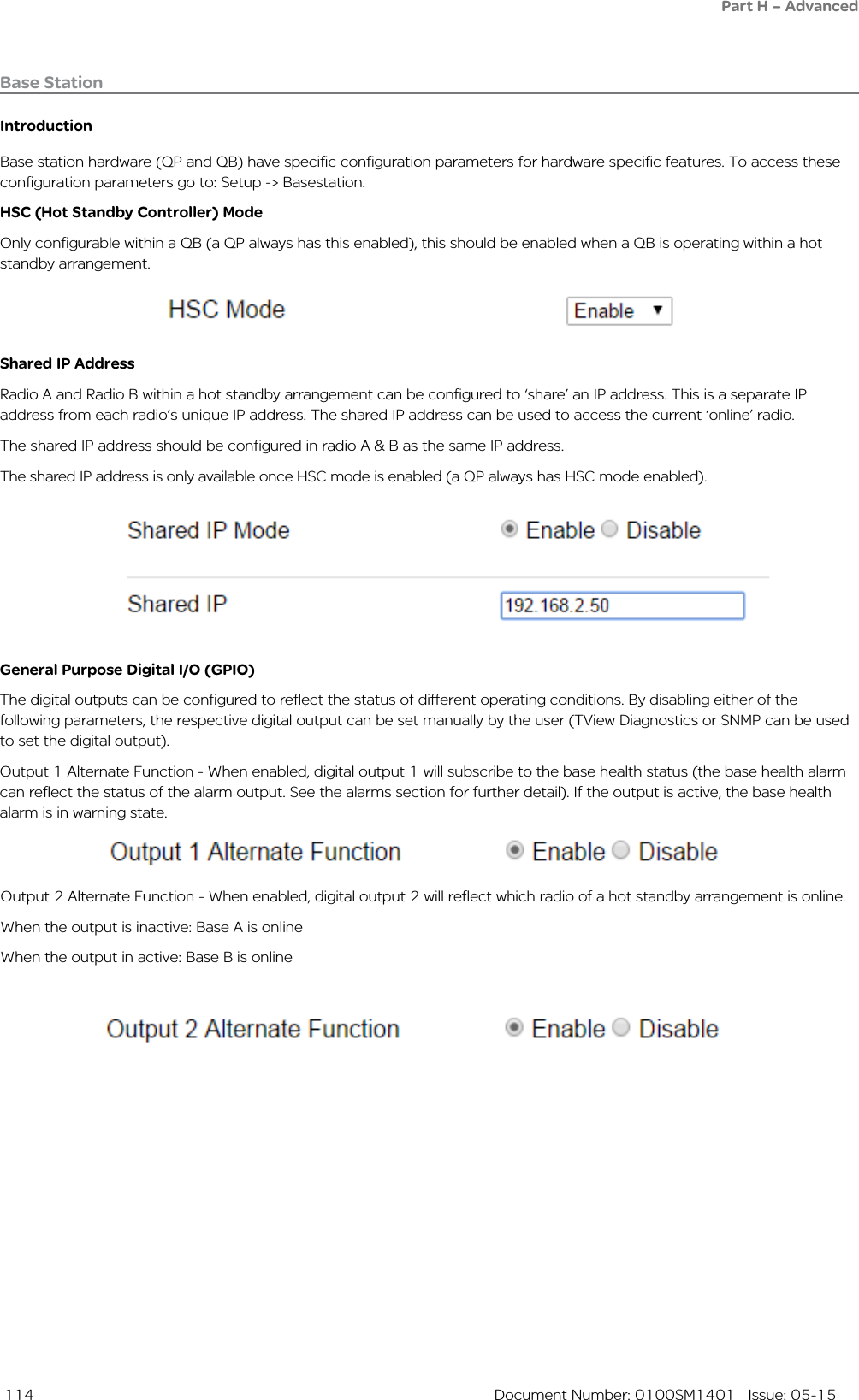  114  Document Number: 0100SM1401   Issue: 05-15Base StationIntroductionBase station hardware (QP and QB) have specific configuration parameters for hardware specific features. To access these configuration parameters go to: Setup -&gt; Basestation.HSC (Hot Standby Controller) ModeOnly configurable within a QB (a QP always has this enabled), this should be enabled when a QB is operating within a hot standby arrangement.Shared IP AddressRadio A and Radio B within a hot standby arrangement can be configured to ‘share’ an IP address. This is a separate IP address from each radio’s unique IP address. The shared IP address can be used to access the current ‘online’ radio. The shared IP address should be configured in radio A &amp; B as the same IP address.The shared IP address is only available once HSC mode is enabled (a QP always has HSC mode enabled).General Purpose Digital I/O (GPIO)The digital outputs can be configured to reflect the status of different operating conditions. By disabling either of the following parameters, the respective digital output can be set manually by the user (TView Diagnostics or SNMP can be used to set the digital output).Output 1 Alternate Function - When enabled, digital output 1 will subscribe to the base health status (the base health alarm can reflect the status of the alarm output. See the alarms section for further detail). If the output is active, the base health alarm is in warning state.Part H – AdvancedOutput 2 Alternate Function - When enabled, digital output 2 will reflect which radio of a hot standby arrangement is online.When the output is inactive: Base A is onlineWhen the output in active: Base B is online