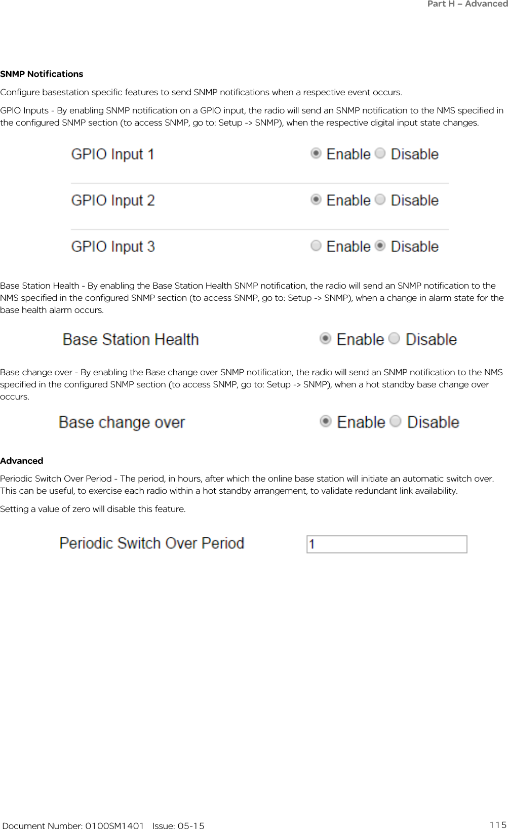 115   Document Number: 0100SM1401   Issue: 05-15SNMP NotificationsConfigure basestation specific features to send SNMP notifications when a respective event occurs. GPIO Inputs - By enabling SNMP notification on a GPIO input, the radio will send an SNMP notification to the NMS specified in the configured SNMP section (to access SNMP, go to: Setup -&gt; SNMP), when the respective digital input state changes.AdvancedPeriodic Switch Over Period - The period, in hours, after which the online base station will initiate an automatic switch over. This can be useful, to exercise each radio within a hot standby arrangement, to validate redundant link availability.Setting a value of zero will disable this feature.Base Station Health - By enabling the Base Station Health SNMP notification, the radio will send an SNMP notification to the NMS specified in the configured SNMP section (to access SNMP, go to: Setup -&gt; SNMP), when a change in alarm state for the base health alarm occurs.Base change over - By enabling the Base change over SNMP notification, the radio will send an SNMP notification to the NMS specified in the configured SNMP section (to access SNMP, go to: Setup -&gt; SNMP), when a hot standby base change over occurs.Part H – Advanced