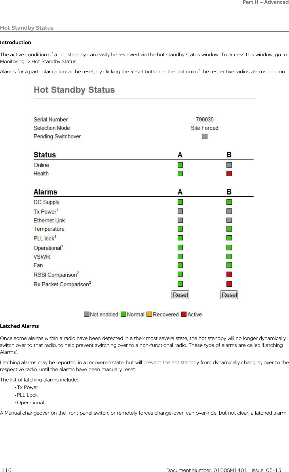  116  Document Number: 0100SM1401   Issue: 05-15Hot Standby StatusIntroductionThe active condition of a hot standby can easily be reviewed via the hot standby status window. To access this window, go to: Monitoring -&gt; Hot Standby Status.Alarms for a particular radio can be reset, by clicking the Reset button at the bottom of the respective radios alarms column.Latched AlarmsOnce some alarms within a radio have been detected in a their most severe state, the hot standby will no longer dynamically switch over to that radio, to help prevent switching over to a non-functional radio. These type of alarms are called ‘Latching Alarms’.Latching alarms may be reported in a recovered state, but will prevent the hot standby from dynamically changing over to the respective radio, until the alarms have been manually reset.The list of latching alarms include: • Tx Power• PLL Lock• OperationalA Manual changeover on the front panel switch, or remotely forces change-over, can over-ride, but not clear, a latched alarm.Part H – Advanced