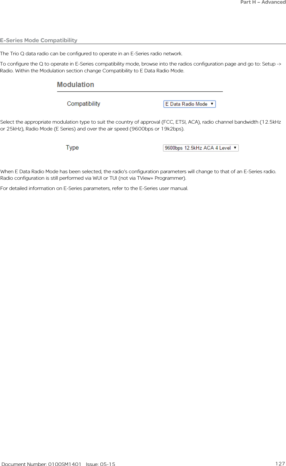 127   Document Number: 0100SM1401   Issue: 05-15Part H – AdvancedE-Series Mode CompatibilityThe Trio Q data radio can be configured to operate in an E-Series radio network.To configure the Q to operate in E-Series compatibility mode, browse into the radios configuration page and go to: Setup -&gt; Radio. Within the Modulation section change Compatibility to E Data Radio Mode.Select the appropriate modulation type to suit the country of approval (FCC, ETSI, ACA), radio channel bandwidth (12.5kHz or 25kHz), Radio Mode (E Series) and over the air speed (9600bps or 19k2bps).When E Data Radio Mode has been selected, the radio’s configuration parameters will change to that of an E-Series radio. Radio configuration is still performed via WUI or TUI (not via TView+ Programmer).For detailed information on E-Series parameters, refer to the E-Series user manual.