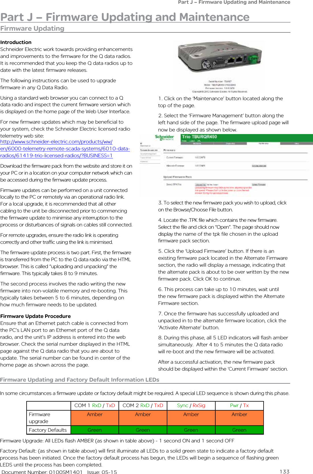 133   Document Number: 0100SM1401   Issue: 05-15Part J – Firmware Updating and MaintenanceFirmware Updating and Factory Default Information LEDsIn some circumstances a firmware update or factory default might be required. A special LED sequence is shown during this phase.COM 1 RxD / TxD COM 2 RxD / TxD Sync / RxSig Pwr / TxFirmware upgradeAmber Amber Amber AmberFactory Defaults Green Green Green GreenFirmware Upgrade: All LEDs flash AMBER (as shown in table above) - 1 second ON and 1 second OFFFactory Default: (as shown in table above) will first illuminate all LEDs to a solid green state to indicate a factory default process has been initiated. Once the factory default process has begun, the LEDs will begin a sequence of flashing green LEDS until the process has been completed.Firmware Updating1. Click on the ‘Maintenance’ button located along the top of the page. 2. Select the ‘Firmware Management’ button along the left hand side of the page. The firmware upload page will now be displayed as shown below. 3. To select the new firmware pack you wish to upload, click on the Browse/Choose File button.4. Locate the .TPK file which contains the new firmware. Select the file and click on “Open”. The page should now display the name of the tpk file chosen in the upload firmware pack section.5. Click the ‘Upload Firmware’ button. If there is an existing firmware pack located in the Alternate Firmware section, the radio will display a message, indicating that the alternate pack is about to be over written by the new firmware pack. Click OK to continue.6. This process can take up to 10 minutes, wait until the new firmware pack is displayed within the Alternate Firmware section.7. Once the firmware has successfully uploaded and unpacked in to the alternate firmware location, click the ‘Activate Alternate’ button.8. During this phase, all 5 LED indicators will flash amber simultaneously.  After 4 to 5 minutes the Q data radio will re-boot and the new firmware will be activated.After a successful activation, the new firmware pack should be displayed within the ‘Current Firmware’ section.IntroductionSchneider Electric work towards providing enhancements and improvements to the firmware for the Q data radios. It is recommended that you keep the Q data radios up to date with the latest firmware releases. The following instructions can be used to upgrade firmware in any Q Data Radio.Using a standard web browser you can connect to a Q data radio and inspect the current firmware version which is displayed on the home page of the Web User Interface. For new firmware updates which may be beneficial to your system, check the Schneider Electric licensed radio telemetry web site: Part J – Firmware Updating and MaintenanceDownload the firmware pack from the website and store it on your PC or in a location on your computer network which can be accessed during the firmware update process.  Firmware updates can be performed on a unit connected locally to the PC or remotely via an operational radio link. For a local upgrade, it is recommended that all other cabling to the unit be disconnected prior to commencing the firmware update to minimise any interruption to the process or disturbances of signals on cables still connected. For remote upgrades, ensure the radio link is operating correctly and other traffic using the link is minimised.The firmware update process is two part. First, the firmware is transferred from the PC to the Q data radio via the HTML browser. This is called “uploading and unpacking” the firmware. This typically takes 8 to 9 minutes.The second process involves the radio writing the new firmware into non-volatile memory and re-booting. This typically takes between 5 to 6 minutes, depending on how much firmware needs to be updated. Firmware Update ProcedureEnsure that an Ethernet patch cable is connected from the PC’s LAN port to an Ethernet port of the Q data radio, and the unit’s IP address is entered into the web browser. Check the serial number displayed in the HTML page against the Q data radio that you are about to update. The serial number can be found in center of the home page as shown across the page.http://www.schneider-electric.com/products/ww/en/6000-telemetry-remote-scada-systems/6010-data-radios/61419-trio-licensed-radios/?BUSINESS=1