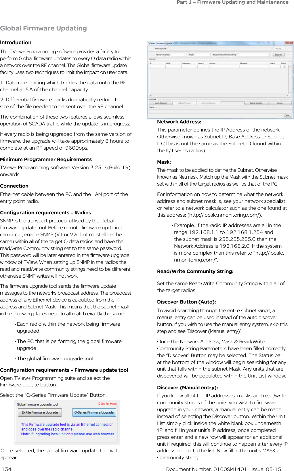  134  Document Number: 0100SM1401   Issue: 05-15The TView+ Programming software provides a facility to perform Global firmware updates to every Q data radio within a network over the RF channel. The Global firmware update facility uses two techniques to limit the impact on user data. 1. Data rate limiting which trickles the data onto the RF channel at 5% of the channel capacity.2. Differential firmware packs dramatically reduce the size of the file needed to be sent over the RF channel.The combination of these two features allows seamless operation of SCADA traffic while the update is in progress.If every radio is being upgraded from the same version of firmware, the upgrade will take approximately 8 hours to complete at an RF speed of 9600bps. Minimum Programmer RequirementsTView+ Programming software Version 3.25.0 (Build 19) onwardsConnectionEthernet cable between the PC and the LAN port of the entry point radio.Configuration requirements - RadiosSNMP is the transport protocol utilised by the global firmware update tool. Before remote firmware updating can occur, enable SNMP (V1 or V2c but must all be the same) within all of the target Q data radios and have the read/write Community string set to the same password. This password will be later entered in the firmware upgrade window of TView. When setting up SNMP in the radios the read and read/write community strings need to be different otherwise SNMP writes will not work.The firmware upgrade tool sends the firmware update messages to the networks broadcast address. The broadcast address of any Ethernet device is calculated from the IP address and Subnet Mask. This means that the subnet mask in the following places need to all match exactly the same:• Each radio within the network being firmware upgraded• The PC that is performing the global firmware upgrade• The global firmware upgrade toolConfiguration requirements - Firmware update toolOpen TView+ Programming suite and select the Firmware update button.Select the “Q-Series Firmware Update” Button.Global Firmware UpdatingIntroductionOnce selected, the global firmware update tool will appear. Network Address: This parameter defines the IP Address of the network. Otherwise known as Subnet IP, Base Address or Subnet ID (This is not the same as the Subnet ID found within the K/J series radios). Mask: The mask to be applied to define the Subnet. Otherwise known as Netmask. Match up the Mask with the Subnet mask set within all of the target radios as well as that of the PC.For information on how to determine what the network address and subnet mask is, see your network specialist or refer to a network calculator such as the one found at this address: (http://ipcalc.nmonitoring.com/).• Example: If the radio IP addresses are all in the range 192.168.1.1 to 192.168.1.254 and the subnet mask is 255.255.255.0 then the Network Address is 192.168.2.0. If the system is more complex than this refer to ”http://ipcalc.nmonitoring.com/”.Read/Write Community String: Set the same Read/Write Community String within all of the target radios. Discover Button (Auto):To avoid searching through the entire subnet range, a manual entry can be used instead of the auto discover button. If you wish to use the manual entry system, skip this step and see ‘Discover (Manual entry)’.Once the Network Address, Mask &amp; Read/Write Community String Parameters have been filled correctly, the “Discover” Button may be selected. The Status bar at the bottom of the window will begin searching for any unit that falls within the subnet Mask. Any units that are discovered will be populated within the Unit List window.Discover (Manual entry):If you know all of the IP addresses, masks and read/write community strings of the units you wish to firmware upgrade in your network, a manual entry can be made instead of selecting the Discover button. Within the Unit List simply click inside the white blank box underneath ‘IP’ and fill in your unit’s IP address, once completed press enter and a new row will appear for an additional unit if required, this will continue to happen after every IP address added to the list. Now fill in the unit’s MASK and Community string. Part J – Firmware Updating and Maintenance