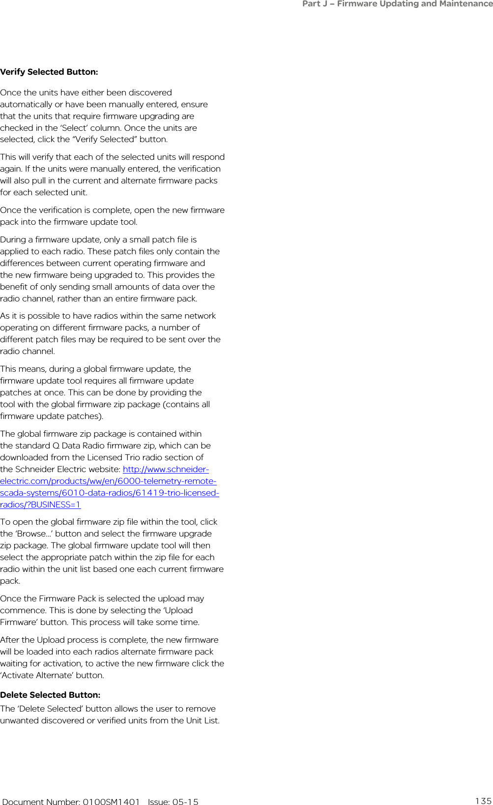 135   Document Number: 0100SM1401   Issue: 05-15Verify Selected Button:Once the units have either been discovered automatically or have been manually entered, ensure that the units that require firmware upgrading are checked in the ‘Select’ column. Once the units are selected, click the “Verify Selected” button. This will verify that each of the selected units will respond again. If the units were manually entered, the verification will also pull in the current and alternate firmware packs for each selected unit. Once the verification is complete, open the new firmware pack into the firmware update tool.During a firmware update, only a small patch file is applied to each radio. These patch files only contain the differences between current operating firmware and the new firmware being upgraded to. This provides the benefit of only sending small amounts of data over the radio channel, rather than an entire firmware pack. As it is possible to have radios within the same network operating on different firmware packs, a number of different patch files may be required to be sent over the radio channel.This means, during a global firmware update, the firmware update tool requires all firmware update patches at once. This can be done by providing the tool with the global firmware zip package (contains all firmware update patches).The global firmware zip package is contained within the standard Q Data Radio firmware zip, which can be downloaded from the Licensed Trio radio section of the Schneider Electric website: http://www.schneider-electric.com/products/ww/en/6000-telemetry-remote-scada-systems/6010-data-radios/61419-trio-licensed-radios/?BUSINESS=1To open the global firmware zip file within the tool, click the ‘Browse...’ button and select the firmware upgrade zip package. The global firmware update tool will then select the appropriate patch within the zip file for each radio within the unit list based one each current firmware pack.Once the Firmware Pack is selected the upload may commence. This is done by selecting the ‘Upload Firmware’ button. This process will take some time.After the Upload process is complete, the new firmware will be loaded into each radios alternate firmware pack waiting for activation, to active the new firmware click the ‘Activate Alternate’ button. Delete Selected Button:The ‘Delete Selected’ button allows the user to remove unwanted discovered or verified units from the Unit List.Part J – Firmware Updating and Maintenance