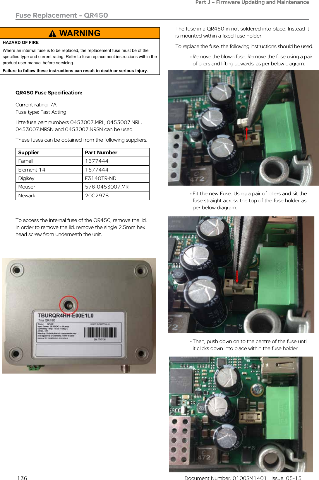  136  Document Number: 0100SM1401   Issue: 05-15Fuse Replacement - QR450• Fit the new Fuse. Using a pair of pliers and sit the fuse straight across the top of the fuse holder as per below diagram. To access the internal fuse of the QR450, remove the lid. In order to remove the lid, remove the single 2.5mm hex head screw from underneath the unit. The fuse in a QR450 in not soldered into place. Instead it is mounted within a fixed fuse holder.To replace the fuse, the following instructions should be used.• Remove the blown fuse. Remove the fuse using a pair of pliers and lifting upwards, as per below diagram.• Then, push down on to the centre of the fuse until it clicks down into place within the fuse holder.Part J – Firmware Updating and MaintenanceQR450 Fuse Specification:Current rating: 7AFuse type: Fast ActingLittelfuse part numbers 0453007.MRL, 0453007.NRL, 0453007.MRSN and 0453007.NRSN can be used. These fuses can be obtained from the following suppliers.Supplier Part NumberFarnell 1677444Element 14 1677444Digikey F3140TR-NDMouser 576-0453007.MRNewark  20C2978WARNINGHAZARD OF FIREWhere an internal fuse is to be replaced, the replacement fuse must be of the specied type and current rating. Refer to fuse replacement instructions within the product user manual before servicing.Failure to follow these instructions can result in death or serious injury.