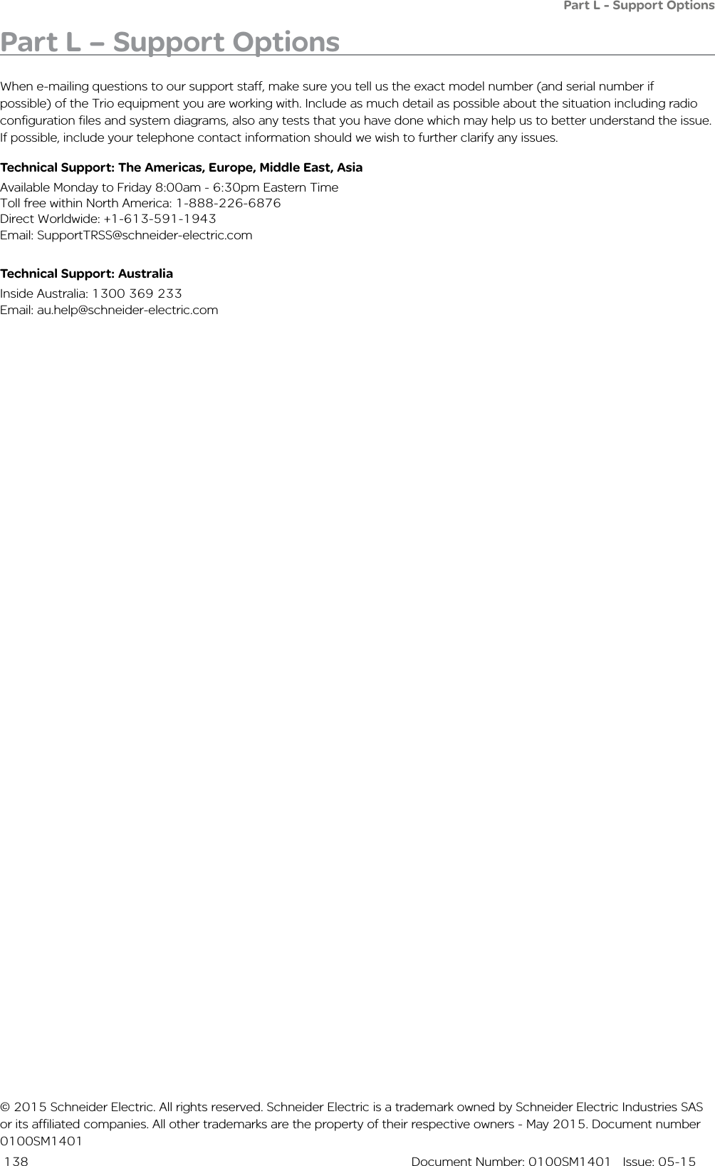  138  Document Number: 0100SM1401   Issue: 05-15Part L - Support OptionsPart L – Support OptionsWhen e-mailing questions to our support staff, make sure you tell us the exact model number (and serial number if possible) of the Trio equipment you are working with. Include as much detail as possible about the situation including radio configuration files and system diagrams, also any tests that you have done which may help us to better understand the issue. If possible, include your telephone contact information should we wish to further clarify any issues.Technical Support: The Americas, Europe, Middle East, AsiaAvailable Monday to Friday 8:00am - 6:30pm Eastern Time Toll free within North America: 1-888-226-6876 Direct Worldwide: +1-613-591-1943 Email: SupportTRSS@schneider-electric.comTechnical Support: Australia Inside Australia: 1300 369 233Email: au.help@schneider-electric.com© 2015 Schneider Electric. All rights reserved. Schneider Electric is a trademark owned by Schneider Electric Industries SAS or its affiliated companies. All other trademarks are the property of their respective owners - May 2015. Document number 0100SM1401