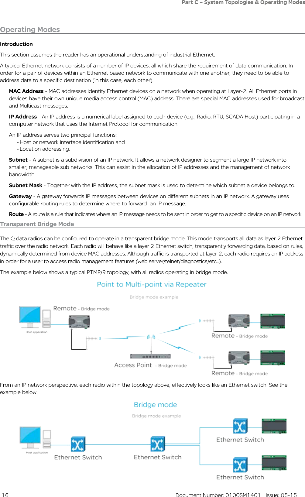  16  Document Number: 0100SM1401   Issue: 05-15Operating ModesIntroductionThis section assumes the reader has an operational understanding of industrial Ethernet.A typical Ethernet network consists of a number of IP devices, all which share the requirement of data communication. In order for a pair of devices within an Ethernet based network to communicate with one another, they need to be able to address data to a specific destination (in this case, each other). MAC Address - MAC addresses identify Ethernet devices on a network when operating at Layer-2. All Ethernet ports in devices have their own unique media access control (MAC) address. There are special MAC addresses used for broadcast and Multicast messages.IP Address - An IP address is a numerical label assigned to each device (e.g., Radio, RTU, SCADA Host) participating in a computer network that uses the Internet Protocol for communication. An IP address serves two principal functions: • Host or network interface identification and• Location addressing.Subnet - A subnet is a subdivision of an IP network. It allows a network designer to segment a large IP network into smaller, manageable sub networks. This can assist in the allocation of IP addresses and the management of network bandwidth. Subnet Mask - Together with the IP address, the subnet mask is used to determine which subnet a device belongs to. Gateway - A gateway forwards IP messages between devices on different subnets in an IP network. A gateway uses configurable routing rules to determine where to forward  an IP message.Route - A route is a rule that indicates where an IP message needs to be sent in order to get to a specific device on an IP network.Transparent Bridge ModeThe Q data radios can be configured to operate in a transparent bridge mode. This mode transports all data as layer 2 Ethernet traffic over the radio network. Each radio will behave like a layer 2 Ethernet switch, transparently forwarding data, based on rules, dynamically determined from device MAC addresses. Although traffic is transported at layer 2, each radio requires an IP address  in order for a user to access radio management features (web server/telnet/diagnostics/etc..).The example below shows a typical PTMP/R topology, with all radios operating in bridge mode.From an IP network perspective, each radio within the topology above, effectively looks like an Ethernet switch. See the example below.Part C – System Topologies &amp; Operating Modes