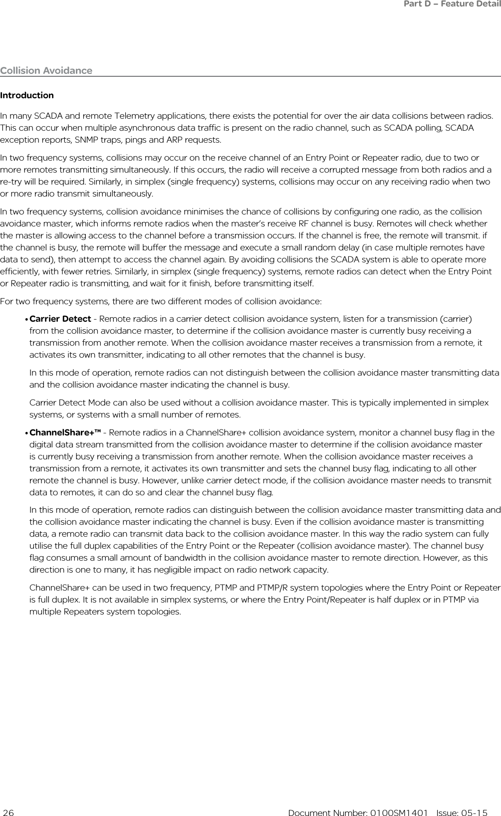  26  Document Number: 0100SM1401   Issue: 05-15IntroductionIn many SCADA and remote Telemetry applications, there exists the potential for over the air data collisions between radios. This can occur when multiple asynchronous data traffic is present on the radio channel, such as SCADA polling, SCADA exception reports, SNMP traps, pings and ARP requests. In two frequency systems, collisions may occur on the receive channel of an Entry Point or Repeater radio, due to two or more remotes transmitting simultaneously. If this occurs, the radio will receive a corrupted message from both radios and a re-try will be required. Similarly, in simplex (single frequency) systems, collisions may occur on any receiving radio when two or more radio transmit simultaneously. In two frequency systems, collision avoidance minimises the chance of collisions by configuring one radio, as the collision avoidance master, which informs remote radios when the master’s receive RF channel is busy. Remotes will check whether the master is allowing access to the channel before a transmission occurs. If the channel is free, the remote will transmit. if the channel is busy, the remote will buffer the message and execute a small random delay (in case multiple remotes have data to send), then attempt to access the channel again. By avoiding collisions the SCADA system is able to operate more efficiently, with fewer retries. Similarly, in simplex (single frequency) systems, remote radios can detect when the Entry Point or Repeater radio is transmitting, and wait for it finish, before transmitting itself.For two frequency systems, there are two different modes of collision avoidance:• Carrier Detect - Remote radios in a carrier detect collision avoidance system, listen for a transmission (carrier)from the collision avoidance master, to determine if the collision avoidance master is currently busy receiving a transmission from another remote. When the collision avoidance master receives a transmission from a remote, it activates its own transmitter, indicating to all other remotes that the channel is busy. In this mode of operation, remote radios can not distinguish between the collision avoidance master transmitting data and the collision avoidance master indicating the channel is busy. Carrier Detect Mode can also be used without a collision avoidance master. This is typically implemented in simplex systems, or systems with a small number of remotes.• ChannelShare+™ - Remote radios in a ChannelShare+ collision avoidance system, monitor a channel busy flag in the digital data stream transmitted from the collision avoidance master to determine if the collision avoidance master is currently busy receiving a transmission from another remote. When the collision avoidance master receives a transmission from a remote, it activates its own transmitter and sets the channel busy flag, indicating to all other remote the channel is busy. However, unlike carrier detect mode, if the collision avoidance master needs to transmit data to remotes, it can do so and clear the channel busy flag. In this mode of operation, remote radios can distinguish between the collision avoidance master transmitting data and the collision avoidance master indicating the channel is busy. Even if the collision avoidance master is transmitting data, a remote radio can transmit data back to the collision avoidance master. In this way the radio system can fully utilise the full duplex capabilities of the Entry Point or the Repeater (collision avoidance master). The channel busy flag consumes a small amount of bandwidth in the collision avoidance master to remote direction. However, as this direction is one to many, it has negligible impact on radio network capacity.ChannelShare+ can be used in two frequency, PTMP and PTMP/R system topologies where the Entry Point or Repeater is full duplex. It is not available in simplex systems, or where the Entry Point/Repeater is half duplex or in PTMP via multiple Repeaters system topologies.Collision Avoidance Part D – Feature Detail