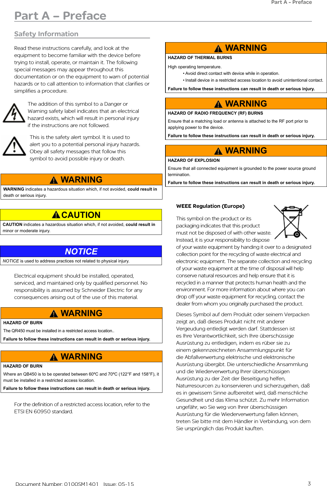 3   Document Number: 0100SM1401   Issue: 05-15Safety InformationRead these instructions carefully, and look at the equipment to become familiar with the device before trying to install, operate, or maintain it. The following special messages may appear throughout this documentation or on the equipment to warn of potential hazards or to call attention to information that clarifies or simplifies a procedure. WEEE Regulation (Europe)This symbol on the product or its packaging indicates that this product must not be disposed of with other waste. Instead, it is your responsibility to dispose of your waste equipment by handing it over to a designated collection point for the recycling of waste electrical and electronic equipment. The separate collection and recycling of your waste equipment at the time of disposal will help conserve natural resources and help ensure that it is recycled in a manner that protects human health and the environment. For more information about where you can drop off your waste equipment for recycling, contact the dealer from whom you originally purchased the product.Dieses Symbol auf dem Produkt oder seinem Verpacken zeigt an, daß dieses Produkt nicht mit anderer Vergeudung entledigt werden darf. Stattdessen ist es Ihre Verantwortlichkeit, sich Ihre überschüssige Ausrüstung zu entledigen, indem es rüber sie zu einem gekennzeichneten Ansammlungspunkt für die Abfallverwertung elektrische und elektronische Ausrüstung übergibt. Die unterschiedliche Ansammlung und die Wiederverwertung Ihrer überschüssigen Ausrüstung zu der Zeit der Beseitigung helfen, Naturresourcen zu konservieren und sicherzugehen, daß es in gewissem Sinne aufbereitet wird, daß menschliche Gesundheit und das Klima schützt. Zu mehr Information ungefähr, wo Sie weg von Ihrer überschüssigen Ausrüstung für die Wiederverwertung fallen können, treten Sie bitte mit dem Händler in Verbindung, von dem Sie ursprünglich das Produkt kauften.This is the safety alert symbol. It is used to alert you to a potential personal injury hazards. Obey all safety messages that follow this symbol to avoid possible injury or death.The addition of this symbol to a Danger or Warning safety label indicates that an electrical hazard exists, which will result in personal injury if the instructions are not followed.Part A – PrefacePart A - PrefaceElectrical equipment should be installed, operated, serviced, and maintained only by qualified personnel. No responsibility is assumed by Schneider Electric for any consequences arising out of the use of this material.WARNINGWARNING indicates a hazardous situation which, if not avoided, could result in death or serious injury.CAUTIONCAUTION indicates a hazardous situation which, if not avoided, could result in minor or moderate injury.NOTICENOTICE is used to address practices not related to physical injury. WARNINGHAZARD OF BURNThe QR450 must be installed in a restricted access location..  Failure to follow these instructions can result in death or serious injury.WARNINGHAZARD OF BURNWhere an QB450 is to be operated between 60ºC and 70ºC (122°F and 158°F), it must be installed in a restricted access location.Failure to follow these instructions can result in death or serious injury.WARNINGHAZARD OF THERMAL BURNSHigh operating temperature.• Avoid direct contact with device while in operation.• Install device in a restricted access location to avoid unintentional contact.Failure to follow these instructions can result in death or serious injury.WARNINGHAZARD OF RADIO FREQUENCY (RF) BURNSEnsure that a matching load or antenna is attached to the RF port prior to applying power to the device.Failure to follow these instructions can result in death or serious injury.WARNINGHAZARD OF EXPLOSIONEnsure that all connected equipment is grounded to the power source ground termination.Failure to follow these instructions can result in death or serious injury.For the definition of a restricted access location, refer to the ETSI EN 60950 standard.