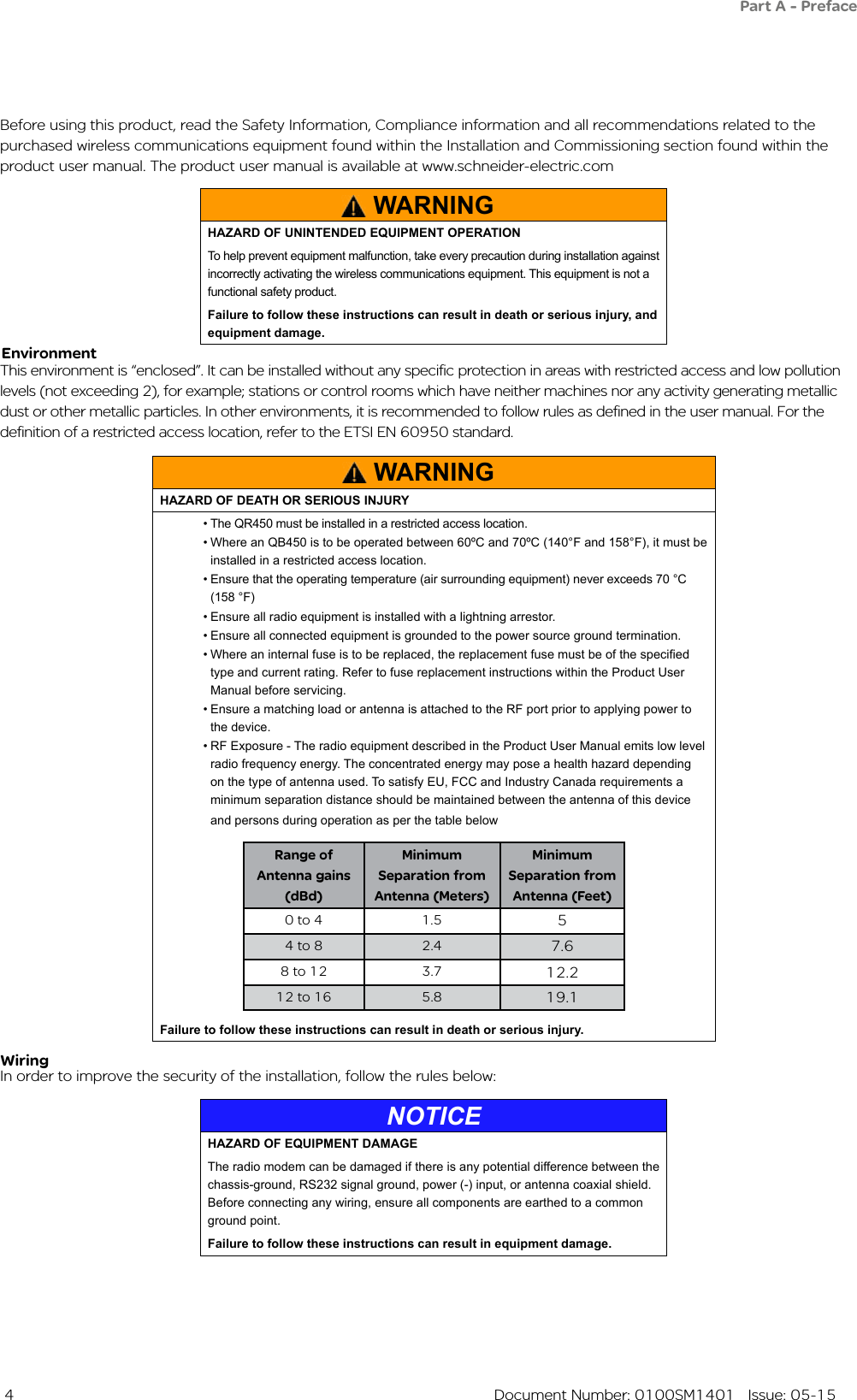  4  Document Number: 0100SM1401   Issue: 05-15Before using this product, read the Safety Information, Compliance information and all recommendations related to the purchased wireless communications equipment found within the Installation and Commissioning section found within the product user manual. The product user manual is available at www.schneider-electric.comThis environment is “enclosed”. It can be installed without any specific protection in areas with restricted access and low pollution levels (not exceeding 2), for example; stations or control rooms which have neither machines nor any activity generating metallic dust or other metallic particles. In other environments, it is recommended to follow rules as defined in the user manual. For the definition of a restricted access location, refer to the ETSI EN 60950 standard.EnvironmentWARNINGHAZARD OF DEATH OR SERIOUS INJURY• The QR450 must be installed in a restricted access location.  • Where an QB450 is to be operated between 60ºC and 70ºC (140°F and 158°F), it must be installed in a restricted access location.• Ensure that the operating temperature (air surrounding equipment) never exceeds 70 °C (158 °F)• Ensure all radio equipment is installed with a lightning arrestor.• Ensure all connected equipment is grounded to the power source ground termination.• Where an internal fuse is to be replaced, the replacement fuse must be of the specied type and current rating. Refer to fuse replacement instructions within the Product User Manual before servicing.• Ensure a matching load or antenna is attached to the RF port prior to applying power to the device.• RF Exposure - The radio equipment described in the Product User Manual emits low level radio frequency energy. The concentrated energy may pose a health hazard depending on the type of antenna used. To satisfy EU, FCC and Industry Canada requirements a minimum separation distance should be maintained between the antenna of this device and persons during operation as per the table below Range of Antenna gains (dBd)Minimum Separation from Antenna (Meters)Minimum Separation from Antenna (Feet)0 to 4 1.5 54 to 8 2.4 7.68 to 12 3.7 12.212 to 16 5.8 19.1Failure to follow these instructions can result in death or serious injury.In order to improve the security of the installation, follow the rules below:WiringPart A - PrefaceWARNINGHAZARD OF UNINTENDED EQUIPMENT OPERATIONTo help prevent equipment malfunction, take every precaution during installation against incorrectly activating the wireless communications equipment. This equipment is not a functional safety product. Failure to follow these instructions can result in death or serious injury, and equipment damage.NOTICEHAZARD OF EQUIPMENT DAMAGEThe radio modem can be damaged if there is any potential difference between the chassis-ground, RS232 signal ground, power (-) input, or antenna coaxial shield. Before connecting any wiring, ensure all components are earthed to a common ground point.Failure to follow these instructions can result in equipment damage.