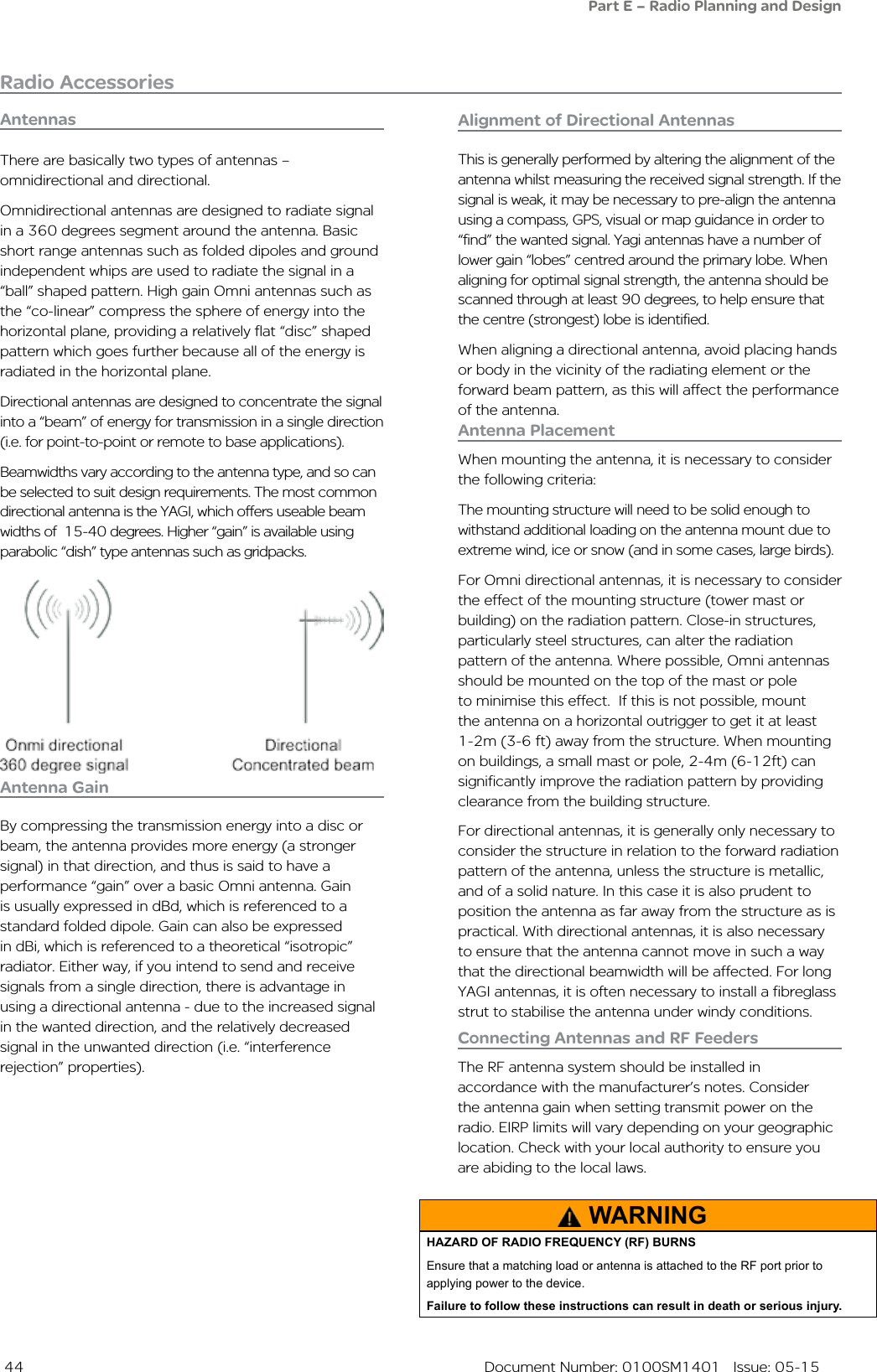  44  Document Number: 0100SM1401   Issue: 05-15Radio AccessoriesAntennasAntenna PlacementWhen mounting the antenna, it is necessary to consider the following criteria:The mounting structure will need to be solid enough to withstand additional loading on the antenna mount due to extreme wind, ice or snow (and in some cases, large birds).For Omni directional antennas, it is necessary to consider the effect of the mounting structure (tower mast or building) on the radiation pattern. Close-in structures, particularly steel structures, can alter the radiation pattern of the antenna. Where possible, Omni antennas should be mounted on the top of the mast or pole to minimise this effect.  If this is not possible, mount the antenna on a horizontal outrigger to get it at least 1-2m (3-6 ft) away from the structure. When mounting on buildings, a small mast or pole, 2-4m (6-12ft) can  significantly improve the radiation pattern by providing clearance from the building structure.For directional antennas, it is generally only necessary to consider the structure in relation to the forward radiation pattern of the antenna, unless the structure is metallic, and of a solid nature. In this case it is also prudent to position the antenna as far away from the structure as is practical. With directional antennas, it is also necessary to ensure that the antenna cannot move in such a way that the directional beamwidth will be affected. For long YAGI antennas, it is often necessary to install a fibreglass strut to stabilise the antenna under windy conditions.Antenna GainBy compressing the transmission energy into a disc or beam, the antenna provides more energy (a stronger signal) in that direction, and thus is said to have a performance “gain” over a basic Omni antenna. Gain is usually expressed in dBd, which is referenced to a standard folded dipole. Gain can also be expressed in dBi, which is referenced to a theoretical “isotropic” radiator. Either way, if you intend to send and receive signals from a single direction, there is advantage in using a directional antenna - due to the increased signal in the wanted direction, and the relatively decreased signal in the unwanted direction (i.e. “interference rejection” properties). There are basically two types of antennas – omnidirectional and directional.Omnidirectional antennas are designed to radiate signal in a 360 degrees segment around the antenna. Basic short range antennas such as folded dipoles and ground independent whips are used to radiate the signal in a “ball” shaped pattern. High gain Omni antennas such as the “co-linear” compress the sphere of energy into the horizontal plane, providing a relatively flat “disc” shaped pattern which goes further because all of the energy is radiated in the horizontal plane.Directional antennas are designed to concentrate the signal into a “beam” of energy for transmission in a single direction (i.e. for point-to-point or remote to base applications).Beamwidths vary according to the antenna type, and so can be selected to suit design requirements. The most common  directional antenna is the YAGI, which offers useable beam widths of  15-40 degrees. Higher “gain” is available using parabolic “dish” type antennas such as gridpacks.Connecting Antennas and RF FeedersThe RF antenna system should be installed in accordance with the manufacturer’s notes. Consider the antenna gain when setting transmit power on the radio. EIRP limits will vary depending on your geographic location. Check with your local authority to ensure you are abiding to the local laws.Alignment of Directional AntennasThis is generally performed by altering the alignment of the antenna whilst measuring the received signal strength. If the signal is weak, it may be necessary to pre-align the antenna using a compass, GPS, visual or map guidance in order to “find” the wanted signal. Yagi antennas have a number of lower gain “lobes” centred around the primary lobe. When aligning for optimal signal strength, the antenna should be scanned through at least 90 degrees, to help ensure that the centre (strongest) lobe is identified.When aligning a directional antenna, avoid placing hands or body in the vicinity of the radiating element or the forward beam pattern, as this will affect the performance of the antenna.WARNINGHAZARD OF RADIO FREQUENCY (RF) BURNSEnsure that a matching load or antenna is attached to the RF port prior to applying power to the device.Failure to follow these instructions can result in death or serious injury.Part E – Radio Planning and Design