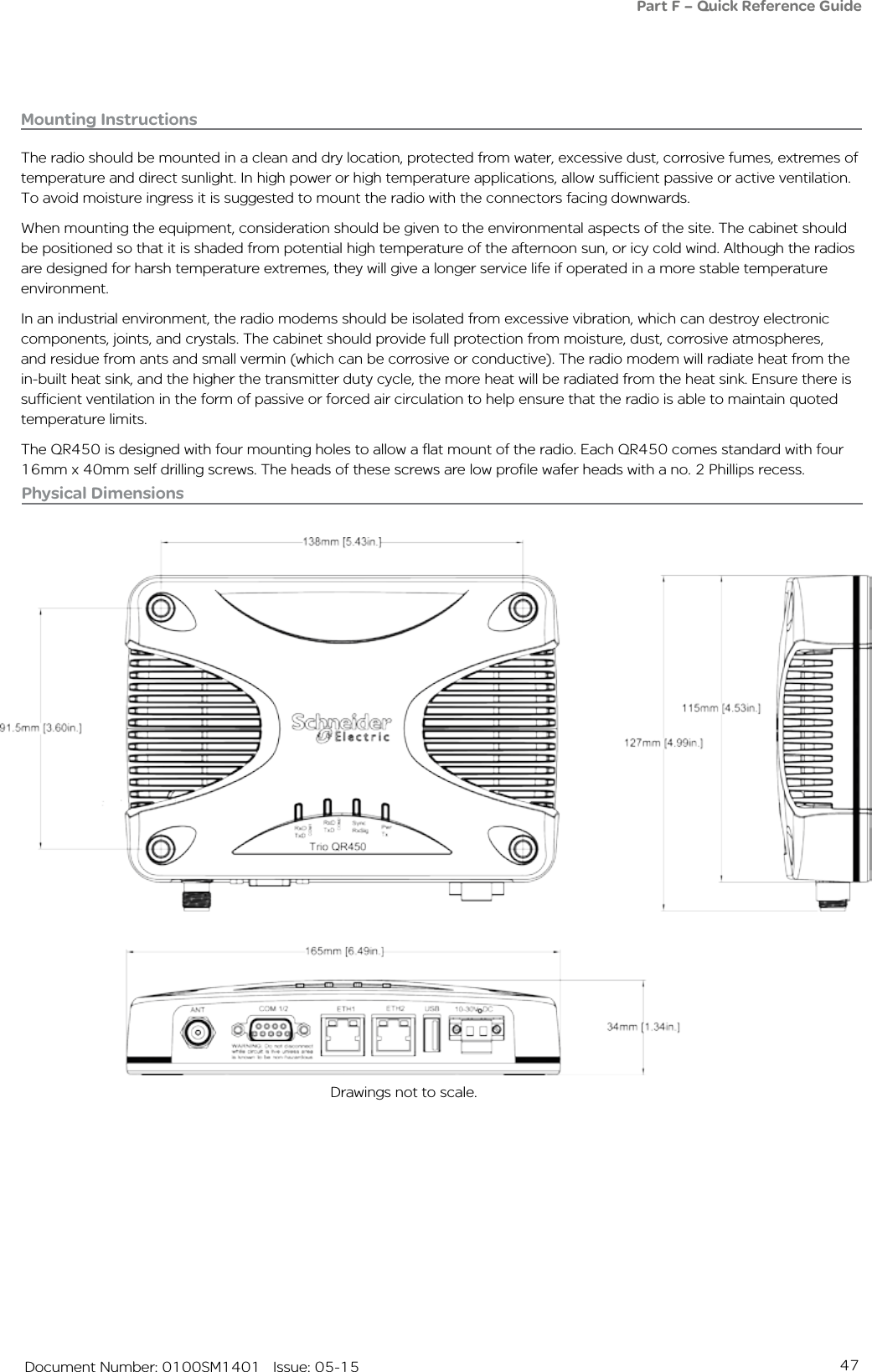 47   Document Number: 0100SM1401   Issue: 05-15Physical Dimensions Drawings not to scale.Part F – Quick Reference GuideMounting InstructionsThe radio should be mounted in a clean and dry location, protected from water, excessive dust, corrosive fumes, extremes of temperature and direct sunlight. In high power or high temperature applications, allow sufficient passive or active ventilation. To avoid moisture ingress it is suggested to mount the radio with the connectors facing downwards.When mounting the equipment, consideration should be given to the environmental aspects of the site. The cabinet should be positioned so that it is shaded from potential high temperature of the afternoon sun, or icy cold wind. Although the radios are designed for harsh temperature extremes, they will give a longer service life if operated in a more stable temperature environment. In an industrial environment, the radio modems should be isolated from excessive vibration, which can destroy electronic components, joints, and crystals. The cabinet should provide full protection from moisture, dust, corrosive atmospheres, and residue from ants and small vermin (which can be corrosive or conductive). The radio modem will radiate heat from the in-built heat sink, and the higher the transmitter duty cycle, the more heat will be radiated from the heat sink. Ensure there is sufficient ventilation in the form of passive or forced air circulation to help ensure that the radio is able to maintain quoted temperature limits.The QR450 is designed with four mounting holes to allow a flat mount of the radio. Each QR450 comes standard with four 16mm x 40mm self drilling screws. The heads of these screws are low profile wafer heads with a no. 2 Phillips recess.