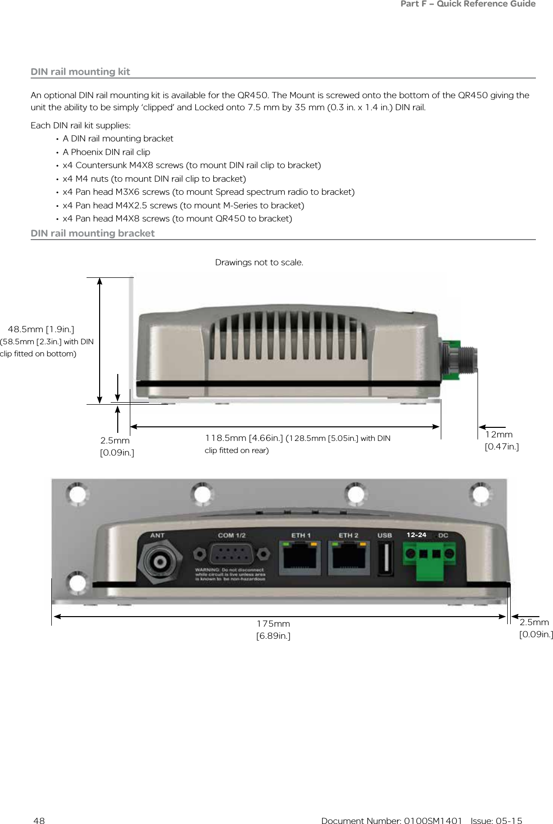  48  Document Number: 0100SM1401   Issue: 05-15DIN rail mounting kitAn optional DIN rail mounting kit is available for the QR450. The Mount is screwed onto the bottom of the QR450 giving the unit the ability to be simply ‘clipped’ and Locked onto 7.5 mm by 35 mm (0.3 in. x 1.4 in.) DIN rail.Each DIN rail kit supplies:•  A DIN rail mounting bracket•  A Phoenix DIN rail clip•  x4 Countersunk M4X8 screws (to mount DIN rail clip to bracket)•  x4 M4 nuts (to mount DIN rail clip to bracket)•  x4 Pan head M3X6 screws (to mount Spread spectrum radio to bracket)•  x4 Pan head M4X2.5 screws (to mount M-Series to bracket)•  x4 Pan head M4X8 screws (to mount QR450 to bracket)Drawings not to scale.118.5mm [4.66in.] (128.5mm [5.05in.] with DIN clip fitted on rear)12mm [0.47in.]2.5mm [0.09in.]48.5mm [1.9in.]175mm [6.89in.]DIN rail mounting bracket(58.5mm [2.3in.] with DIN clip fitted on bottom)Part F – Quick Reference Guide 2.5mm [0.09in.]12-24