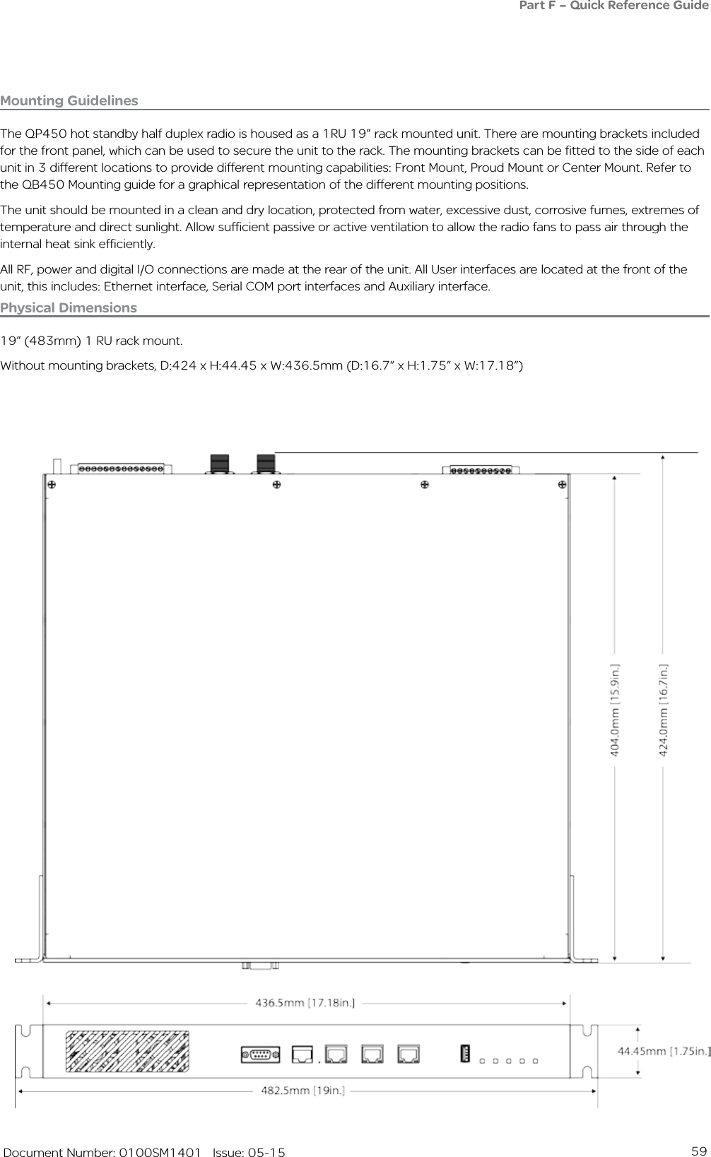 59   Document Number: 0100SM1401   Issue: 05-15Mounting GuidelinesThe QP450 hot standby half duplex radio is housed as a 1RU 19” rack mounted unit. There are mounting brackets included for the front panel, which can be used to secure the unit to the rack. The mounting brackets can be fitted to the side of each unit in 3 different locations to provide different mounting capabilities: Front Mount, Proud Mount or Center Mount. Refer to the QB450 Mounting guide for a graphical representation of the different mounting positions.The unit should be mounted in a clean and dry location, protected from water, excessive dust, corrosive fumes, extremes of temperature and direct sunlight. Allow sufficient passive or active ventilation to allow the radio fans to pass air through the internal heat sink efficiently.All RF, power and digital I/O connections are made at the rear of the unit. All User interfaces are located at the front of the unit, this includes: Ethernet interface, Serial COM port interfaces and Auxiliary interface.Physical Dimensions19” (483mm) 1 RU rack mount.Without mounting brackets, D:424 x H:44.45 x W:436.5mm (D:16.7” x H:1.75” x W:17.18”)Part F – Quick Reference Guide