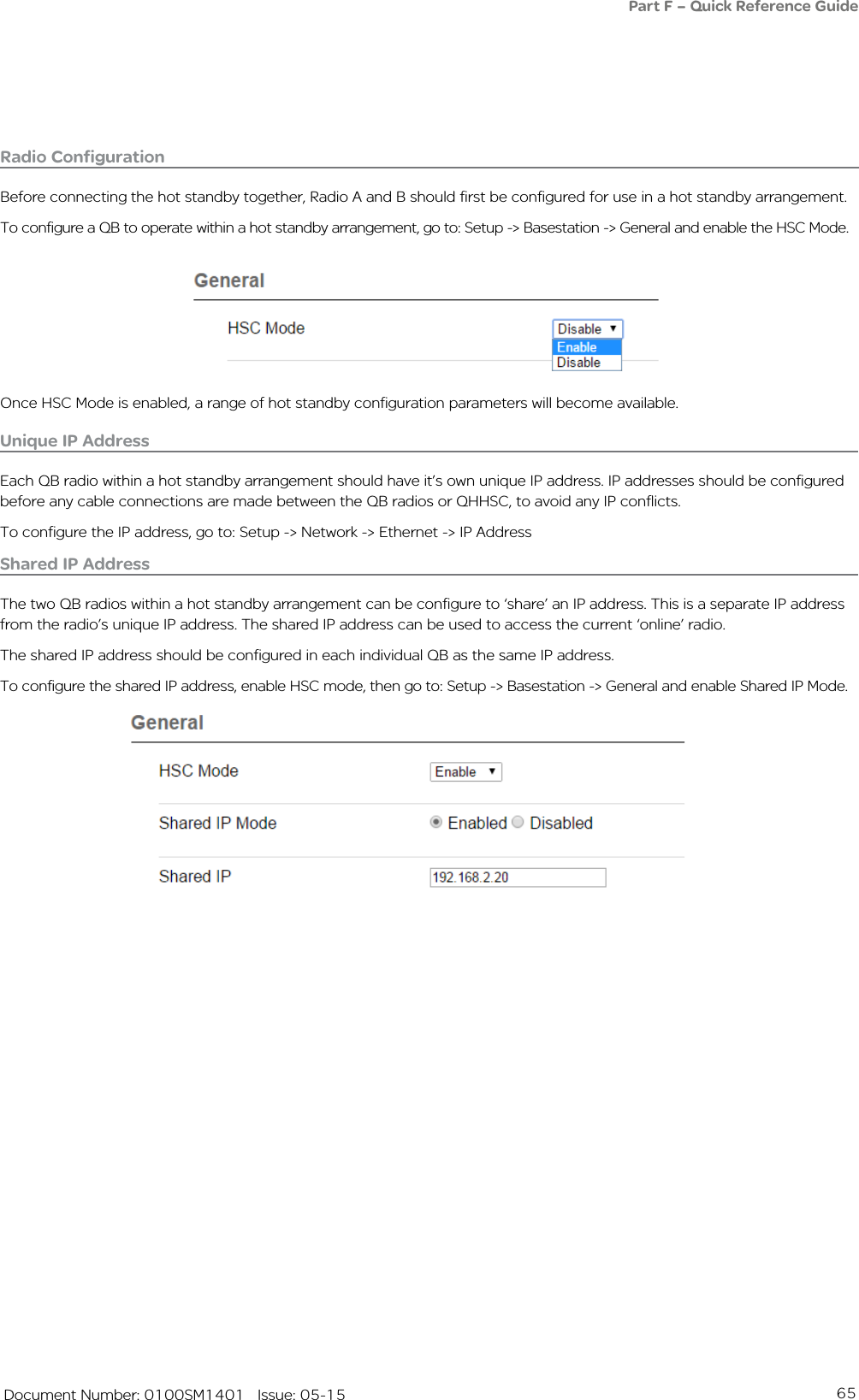 65   Document Number: 0100SM1401   Issue: 05-15Radio ConfigurationBefore connecting the hot standby together, Radio A and B should first be configured for use in a hot standby arrangement.To configure a QB to operate within a hot standby arrangement, go to: Setup -&gt; Basestation -&gt; General and enable the HSC Mode.Part F – Quick Reference GuideOnce HSC Mode is enabled, a range of hot standby configuration parameters will become available.Unique IP AddressEach QB radio within a hot standby arrangement should have it’s own unique IP address. IP addresses should be configured before any cable connections are made between the QB radios or QHHSC, to avoid any IP conflicts.To configure the IP address, go to: Setup -&gt; Network -&gt; Ethernet -&gt; IP AddressShared IP AddressThe two QB radios within a hot standby arrangement can be configure to ‘share’ an IP address. This is a separate IP address from the radio’s unique IP address. The shared IP address can be used to access the current ‘online’ radio. The shared IP address should be configured in each individual QB as the same IP address.To configure the shared IP address, enable HSC mode, then go to: Setup -&gt; Basestation -&gt; General and enable Shared IP Mode.