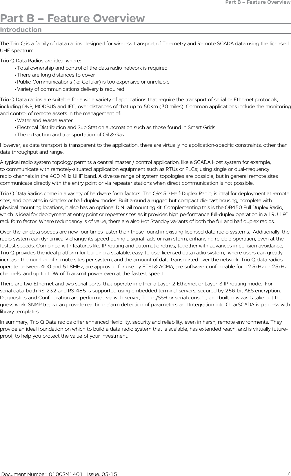 7   Document Number: 0100SM1401   Issue: 05-15Part B – Feature OverviewIntroductionThe Trio Q is a family of data radios designed for wireless transport of Telemetry and Remote SCADA data using the licensed UHF spectrum.Trio Q Data Radios are ideal where:• Total ownership and control of the data radio network is required• There are long distances to cover• Public Communications (ie: Cellular) is too expensive or unreliable• Variety of communications delivery is requiredTrio Q Data radios are suitable for a wide variety of applications that require the transport of serial or Ethernet protocols, including DNP, MODBUS and IEC, over distances of that up to 50Km (30 miles). Common applications include the monitoring and control of remote assets in the management of:• Water and Waste Water• Electrical Distribution and Sub Station automation such as those found in Smart Grids• The extraction and transportation of Oil &amp; GasHowever, as data transport is transparent to the application, there are virtually no application-specific constraints, other than data throughput and range.A typical radio system topology permits a central master / control application, like a SCADA Host system for example, to communicate with remotely-situated application equipment such as RTUs or PLCs; using single or dual-frequency radio channels in the 400 MHz UHF band. A diverse range of system topologies are possible, but in general remote sites communicate directly with the entry point or via repeater stations when direct communication is not possible.Trio Q Data Radios come in a variety of hardware form factors. The QR450 Half-Duplex Radio, is ideal for deployment at remote sites, and operates in simplex or half-duplex modes. Built around a rugged but compact die-cast housing, complete with physical mounting locations, it also has an optional DIN rail mounting kit. Complementing this is the QB450 Full Duplex Radio, which is ideal for deployment at entry point or repeater sites as it provides high performance full-duplex operation in a 1RU 19” rack form factor. Where redundancy is of value, there are also Hot Standby variants of both the full and half duplex radios. Over-the-air data speeds are now four times faster than those found in existing licensed data radio systems.  Additionally, the radio system can dynamically change its speed during a signal fade or rain storm, enhancing reliable operation, even at the fastest speeds. Combined with features like IP routing and automatic retries, together with advances in collision avoidance, Trio Q provides the ideal platform for building a scalable, easy-to-use, licensed data radio system,  where users can greatly increase the number of remote sites per system, and the amount of data transported over the network. Trio Q data radios operate between 400 and 518MHz, are approved for use by ETSI &amp; ACMA, are software-configurable for 12.5kHz or 25kHz channels, and up to 10W of Transmit power even at the fastest speed.There are two Ethernet and two serial ports, that operate in either a Layer-2 Ethernet or Layer-3 IP routing mode.  For serial data, both RS-232 and RS-485 is supported using embedded terminal servers, secured by 256-bit AES encryption. Diagnostics and Configuration are performed via web server, Telnet/SSH or serial console, and built in wizards take out the guess work. SNMP traps can provide real time alarm detection of parameters and Integration into ClearSCADA is painless with library templates .In summary, Trio Q Data radios offer enhanced flexibility, security and reliability, even in harsh, remote environments. They provide an ideal foundation on which to build a data radio system that is scalable, has extended reach, and is virtually future-proof, to help you protect the value of your investment.Part B – Feature Overview
