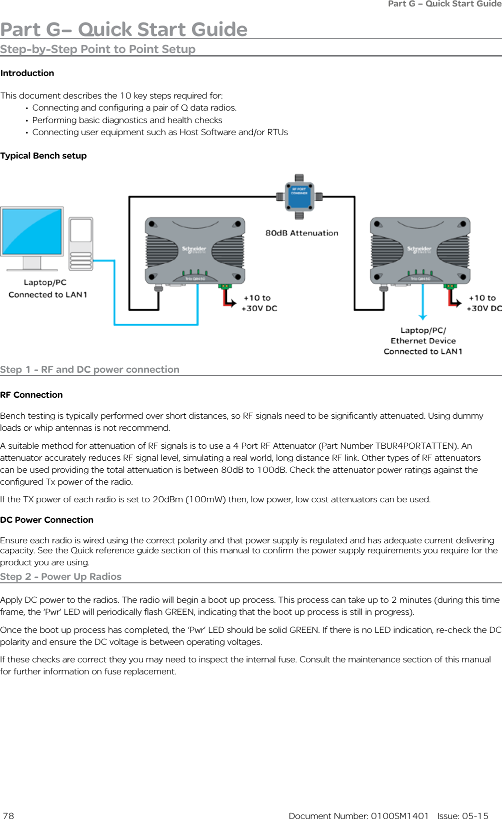  78  Document Number: 0100SM1401   Issue: 05-15Part G– Quick Start GuidePart G – Quick Start GuideStep-by-Step Point to Point SetupIntroductionThis document describes the 10 key steps required for:•  Connecting and configuring a pair of Q data radios. •  Performing basic diagnostics and health checks•  Connecting user equipment such as Host Software and/or RTUsTypical Bench setupStep 1 - RF and DC power connectionRF ConnectionBench testing is typically performed over short distances, so RF signals need to be significantly attenuated. Using dummy loads or whip antennas is not recommend. A suitable method for attenuation of RF signals is to use a 4 Port RF Attenuator (Part Number TBUR4PORTATTEN). An attenuator accurately reduces RF signal level, simulating a real world, long distance RF link. Other types of RF attenuators can be used providing the total attenuation is between 80dB to 100dB. Check the attenuator power ratings against the configured Tx power of the radio.If the TX power of each radio is set to 20dBm (100mW) then, low power, low cost attenuators can be used.DC Power ConnectionEnsure each radio is wired using the correct polarity and that power supply is regulated and has adequate current delivering capacity. See the Quick reference guide section of this manual to confirm the power supply requirements you require for the product you are using.Step 2 - Power Up RadiosApply DC power to the radios. The radio will begin a boot up process. This process can take up to 2 minutes (during this time frame, the ‘Pwr’ LED will periodically flash GREEN, indicating that the boot up process is still in progress). Once the boot up process has completed, the ‘Pwr’ LED should be solid GREEN. If there is no LED indication, re-check the DC polarity and ensure the DC voltage is between operating voltages. If these checks are correct they you may need to inspect the internal fuse. Consult the maintenance section of this manual for further information on fuse replacement.