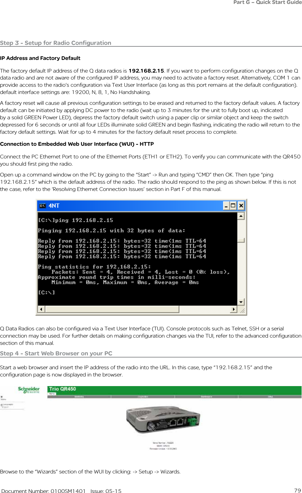 79   Document Number: 0100SM1401   Issue: 05-15Step 3 - Setup for Radio ConfigurationIP Address and Factory Default The factory default IP address of the Q data radios is 192.168.2.15. If you want to perform configuration changes on the Q data radio and are not aware of the configured IP address, you may need to activate a factory reset. Alternatively, COM 1 can provide access to the radio’s configuration via Text User Interface (as long as this port remains at the default configuration). default interface settings are: 19200, N, 8, 1, No Handshaking. A factory reset will cause all previous configuration settings to be erased and returned to the factory default values. A factory default can be initiated by applying DC power to the radio (wait up to 3 minutes for the unit to fully boot up, indicated by a solid GREEN Power LED), depress the factory default switch using a paper clip or similar object and keep the switch depressed for 6 seconds or until all four LEDs illuminate solid GREEN and begin flashing, indicating the radio will return to the factory default settings. Wait for up to 4 minutes for the factory default reset process to complete.Connection to Embedded Web User Interface (WUI) - HTTPConnect the PC Ethernet Port to one of the Ethernet Ports (ETH1 or ETH2). To verify you can communicate with the QR450 you should first ping the radio. Open up a command window on the PC by going to the “Start” -&gt; Run and typing “CMD” then OK. Then type “ping 192.168.2.15” which is the default address of the radio. The radio should respond to the ping as shown below. If this is not the case, refer to the ‘Resolving Ethernet Connection Issues’ section in Part F of this manual.Browse to the “Wizards” section of the WUI by clicking: -&gt; Setup -&gt; Wizards. Step 4 - Start Web Browser on your PCStart a web browser and insert the IP address of the radio into the URL. In this case, type “192.168.2.15” and the configuration page is now displayed in the browser.Q Data Radios can also be configured via a Text User Interface (TUI). Console protocols such as Telnet, SSH or a serial connection may be used. For further details on making configuration changes via the TUI, refer to the advanced configuration section of this manual.Part G – Quick Start Guide