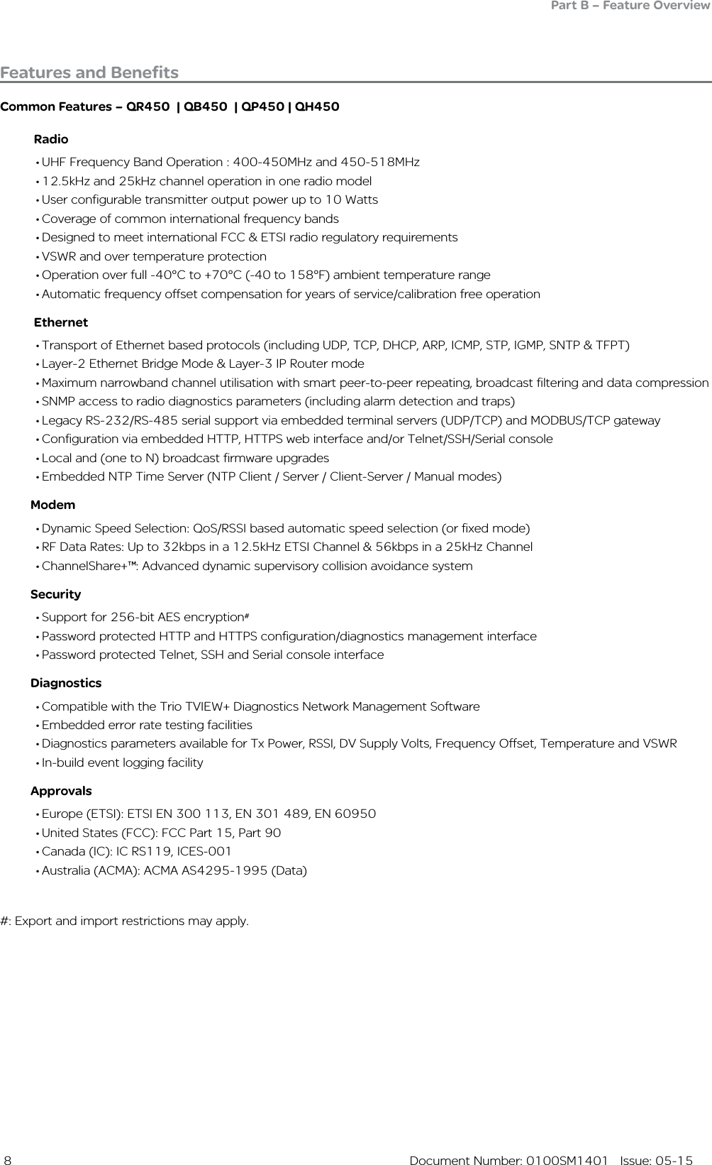  8  Document Number: 0100SM1401   Issue: 05-15Common Features – QR450  | QB450  | QP450 | QH450          Radio• UHF Frequency Band Operation : 400-450MHz and 450-518MHz• 12.5kHz and 25kHz channel operation in one radio model• User configurable transmitter output power up to 10 Watts• Coverage of common international frequency bands• Designed to meet international FCC &amp; ETSI radio regulatory requirements• VSWR and over temperature protection• Operation over full -40°C to +70°C (-40 to 158°F) ambient temperature range• Automatic frequency offset compensation for years of service/calibration free operation          Ethernet• Transport of Ethernet based protocols (including UDP, TCP, DHCP, ARP, ICMP, STP, IGMP, SNTP &amp; TFPT)• Layer-2 Ethernet Bridge Mode &amp; Layer-3 IP Router mode• Maximum narrowband channel utilisation with smart peer-to-peer repeating, broadcast filtering and data compression• SNMP access to radio diagnostics parameters (including alarm detection and traps)• Legacy RS-232/RS-485 serial support via embedded terminal servers (UDP/TCP) and MODBUS/TCP gateway• Configuration via embedded HTTP, HTTPS web interface and/or Telnet/SSH/Serial console• Local and (one to N) broadcast firmware upgrades• Embedded NTP Time Server (NTP Client / Server / Client-Server / Manual modes)         Modem• Dynamic Speed Selection: QoS/RSSI based automatic speed selection (or fixed mode)• RF Data Rates: Up to 32kbps in a 12.5kHz ETSI Channel &amp; 56kbps in a 25kHz Channel• ChannelShare+™: Advanced dynamic supervisory collision avoidance system         Security• Support for 256-bit AES encryption#• Password protected HTTP and HTTPS configuration/diagnostics management interface• Password protected Telnet, SSH and Serial console interface         Diagnostics• Compatible with the Trio TVIEW+ Diagnostics Network Management Software• Embedded error rate testing facilities• Diagnostics parameters available for Tx Power, RSSI, DV Supply Volts, Frequency Offset, Temperature and VSWR• In-build event logging facility          Approvals• Europe (ETSI): ETSI EN 300 113, EN 301 489, EN 60950 • United States (FCC): FCC Part 15, Part 90 • Canada (IC): IC RS119, ICES-001 • Australia (ACMA): ACMA AS4295-1995 (Data)#: Export and import restrictions may apply.Features and BenefitsPart B – Feature Overview