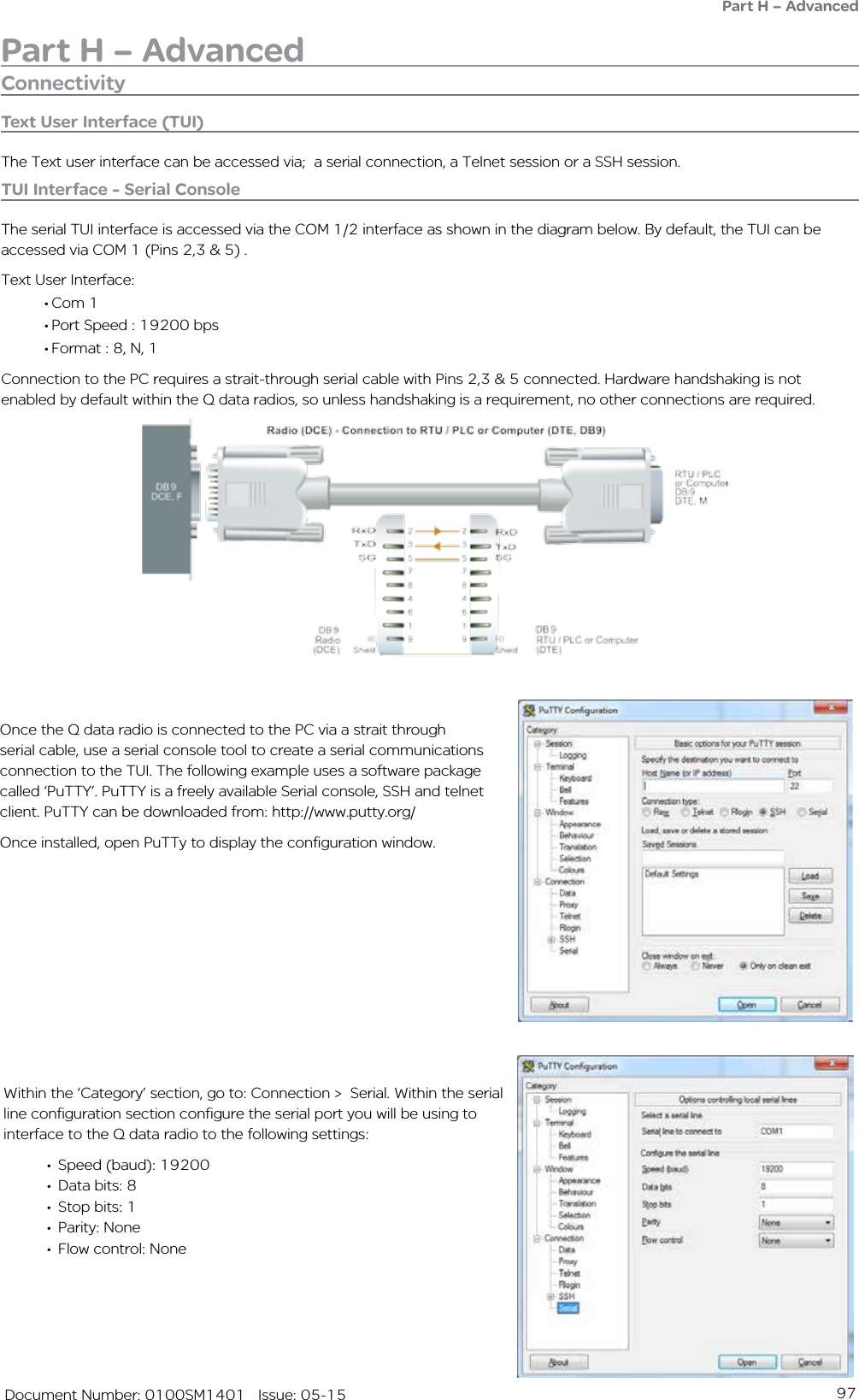 97   Document Number: 0100SM1401   Issue: 05-15Part H – AdvancedPart H – AdvancedConnectivityText User Interface (TUI)The Text user interface can be accessed via;  a serial connection, a Telnet session or a SSH session.TUI Interface - Serial ConsoleThe serial TUI interface is accessed via the COM 1/2 interface as shown in the diagram below. By default, the TUI can be accessed via COM 1 (Pins 2,3 &amp; 5) . Text User Interface:• Com 1• Port Speed : 19200 bps• Format : 8, N, 1Connection to the PC requires a strait-through serial cable with Pins 2,3 &amp; 5 connected. Hardware handshaking is not enabled by default within the Q data radios, so unless handshaking is a requirement, no other connections are required.Once the Q data radio is connected to the PC via a strait through serial cable, use a serial console tool to create a serial communications connection to the TUI. The following example uses a software package called ‘PuTTY’. PuTTY is a freely available Serial console, SSH and telnet client. PuTTY can be downloaded from: http://www.putty.org/ Once installed, open PuTTy to display the configuration window.                    Within the ‘Category’ section, go to: Connection &gt;  Serial. Within the serial line configuration section configure the serial port you will be using to interface to the Q data radio to the following settings:•  Speed (baud): 19200•  Data bits: 8•  Stop bits: 1•  Parity: None•  Flow control: None