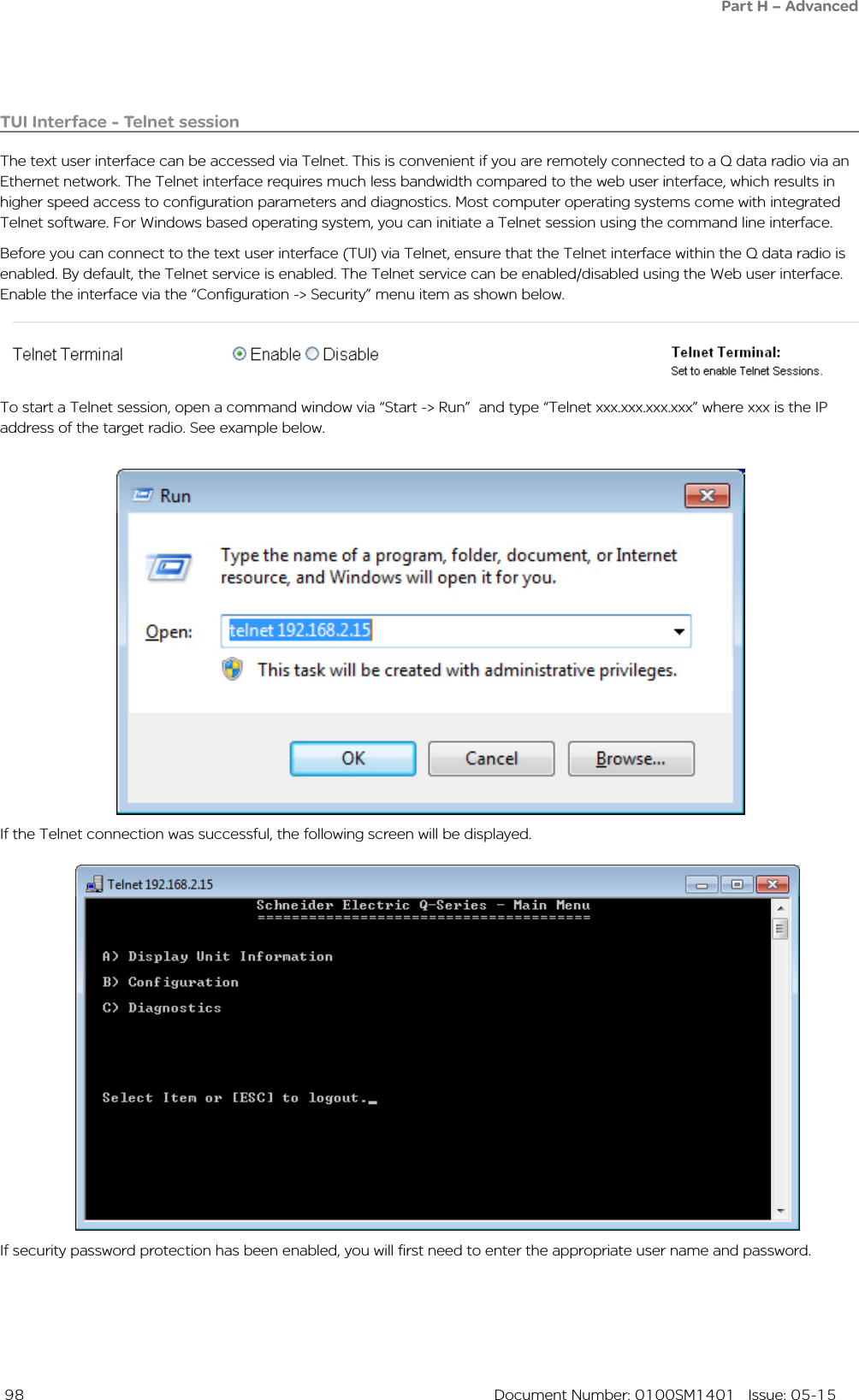  98  Document Number: 0100SM1401   Issue: 05-15If security password protection has been enabled, you will first need to enter the appropriate user name and password. If the Telnet connection was successful, the following screen will be displayed. To start a Telnet session, open a command window via “Start -&gt; Run”  and type “Telnet xxx.xxx.xxx.xxx” where xxx is the IP address of the target radio. See example below. TUI Interface - Telnet sessionThe text user interface can be accessed via Telnet. This is convenient if you are remotely connected to a Q data radio via an Ethernet network. The Telnet interface requires much less bandwidth compared to the web user interface, which results in higher speed access to configuration parameters and diagnostics. Most computer operating systems come with integrated Telnet software. For Windows based operating system, you can initiate a Telnet session using the command line interface. Before you can connect to the text user interface (TUI) via Telnet, ensure that the Telnet interface within the Q data radio is enabled. By default, the Telnet service is enabled. The Telnet service can be enabled/disabled using the Web user interface. Enable the interface via the “Configuration -&gt; Security” menu item as shown below. Part H – Advanced