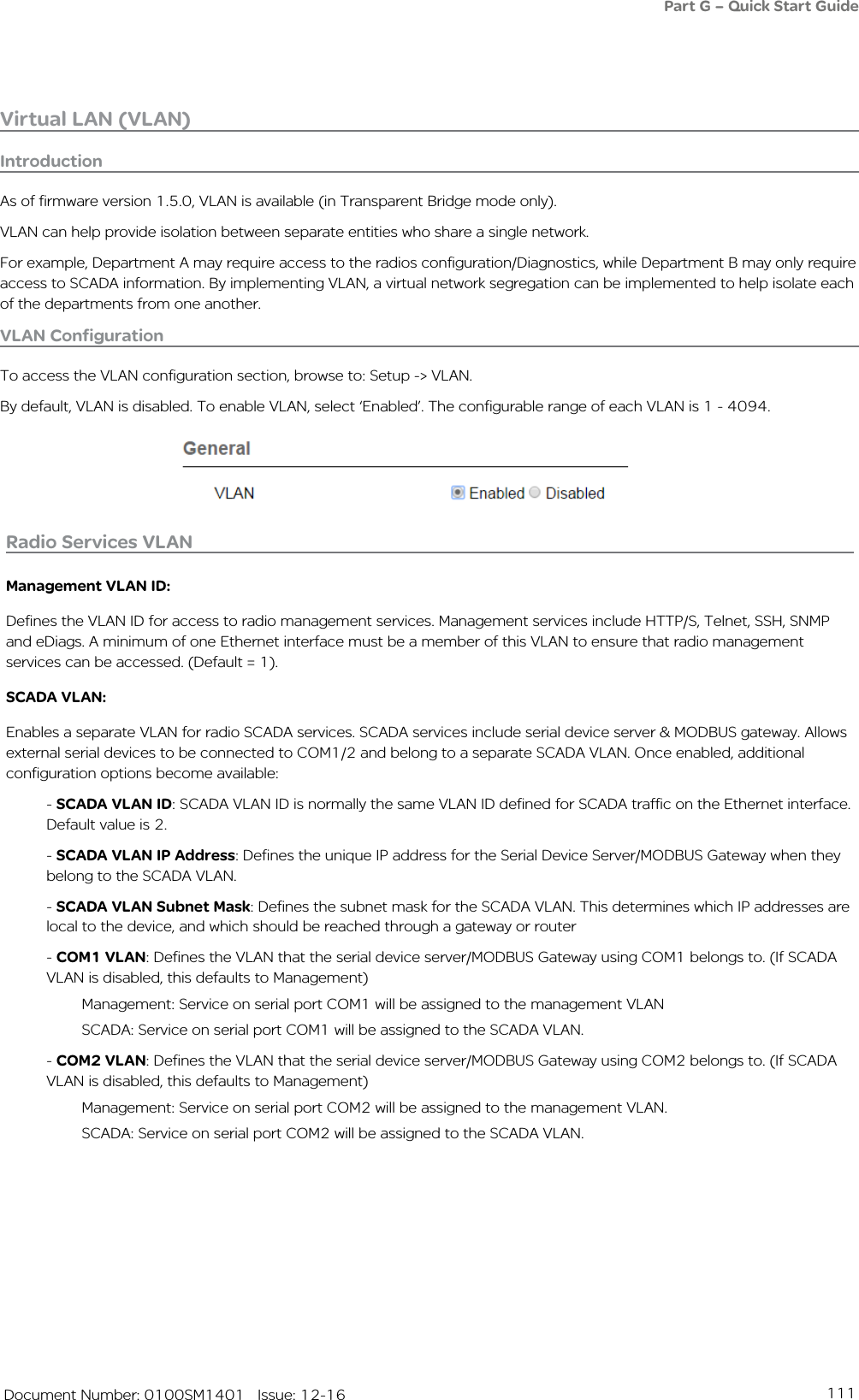 111   Document Number: 0100SM1401   Issue: 12-16Virtual LAN (VLAN)IntroductionAs of firmware version 1.5.0, VLAN is available (in Transparent Bridge mode only).VLAN can help provide isolation between separate entities who share a single network. For example, Department A may require access to the radios configuration/Diagnostics, while Department B may only require access to SCADA information. By implementing VLAN, a virtual network segregation can be implemented to help isolate each of the departments from one another.VLAN ConfigurationTo access the VLAN configuration section, browse to: Setup -&gt; VLAN.By default, VLAN is disabled. To enable VLAN, select ‘Enabled’. The configurable range of each VLAN is 1 - 4094.Radio Services VLANManagement VLAN ID:Defines the VLAN ID for access to radio management services. Management services include HTTP/S, Telnet, SSH, SNMP and eDiags. A minimum of one Ethernet interface must be a member of this VLAN to ensure that radio management services can be accessed. (Default = 1).SCADA VLAN:Enables a separate VLAN for radio SCADA services. SCADA services include serial device server &amp; MODBUS gateway. Allows external serial devices to be connected to COM1/2 and belong to a separate SCADA VLAN. Once enabled, additional configuration options become available:- SCADA VLAN ID: SCADA VLAN ID is normally the same VLAN ID defined for SCADA traffic on the Ethernet interface. Default value is 2.- SCADA VLAN IP Address: Defines the unique IP address for the Serial Device Server/MODBUS Gateway when they belong to the SCADA VLAN.- SCADA VLAN Subnet Mask: Defines the subnet mask for the SCADA VLAN. This determines which IP addresses are local to the device, and which should be reached through a gateway or router- COM1 VLAN: Defines the VLAN that the serial device server/MODBUS Gateway using COM1 belongs to. (If SCADA VLAN is disabled, this defaults to Management)Management: Service on serial port COM1 will be assigned to the management VLANSCADA: Service on serial port COM1 will be assigned to the SCADA VLAN.- COM2 VLAN: Defines the VLAN that the serial device server/MODBUS Gateway using COM2 belongs to. (If SCADA VLAN is disabled, this defaults to Management)Management: Service on serial port COM2 will be assigned to the management VLAN. SCADA: Service on serial port COM2 will be assigned to the SCADA VLAN.Part G – Quick Start Guide