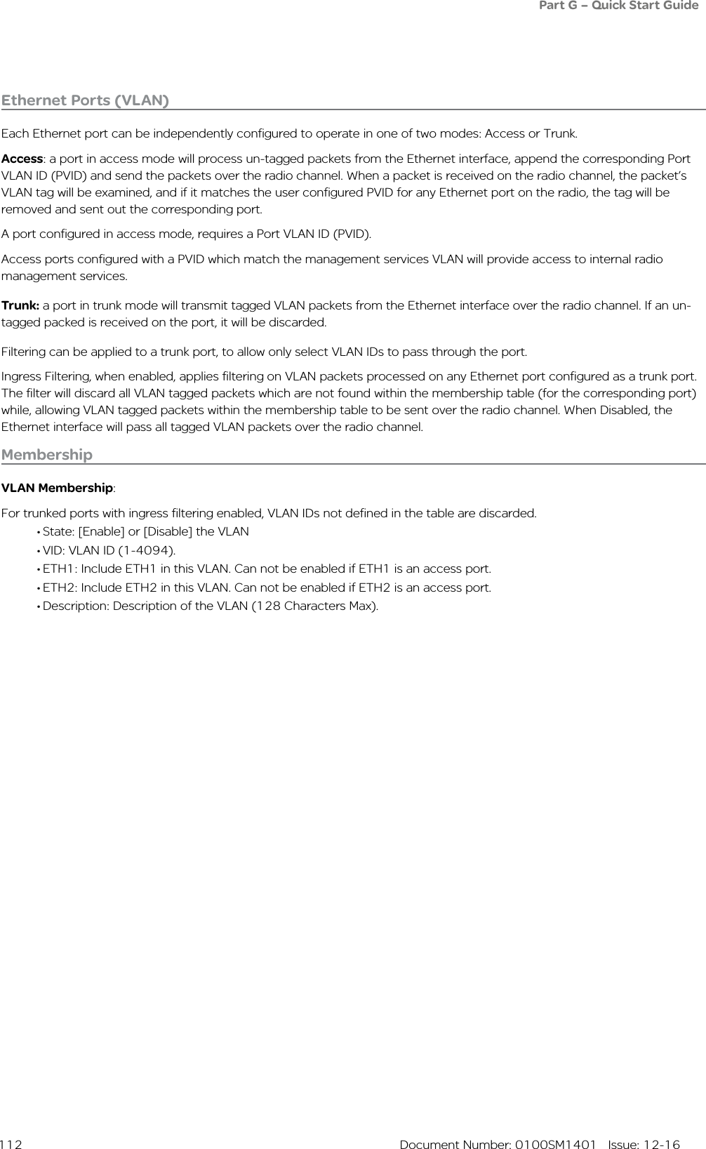  112  Document Number: 0100SM1401   Issue: 12-16Ethernet Ports (VLAN)Each Ethernet port can be independently configured to operate in one of two modes: Access or Trunk.Access: a port in access mode will process un-tagged packets from the Ethernet interface, append the corresponding Port VLAN ID (PVID) and send the packets over the radio channel. When a packet is received on the radio channel, the packet’s VLAN tag will be examined, and if it matches the user configured PVID for any Ethernet port on the radio, the tag will be removed and sent out the corresponding port. A port configured in access mode, requires a Port VLAN ID (PVID).Access ports configured with a PVID which match the management services VLAN will provide access to internal radio management services.Trunk: a port in trunk mode will transmit tagged VLAN packets from the Ethernet interface over the radio channel. If an un-tagged packed is received on the port, it will be discarded.Filtering can be applied to a trunk port, to allow only select VLAN IDs to pass through the port.Ingress Filtering, when enabled, applies filtering on VLAN packets processed on any Ethernet port configured as a trunk port. The filter will discard all VLAN tagged packets which are not found within the membership table (for the corresponding port) while, allowing VLAN tagged packets within the membership table to be sent over the radio channel. When Disabled, the Ethernet interface will pass all tagged VLAN packets over the radio channel.MembershipVLAN Membership: For trunked ports with ingress filtering enabled, VLAN IDs not defined in the table are discarded.• State: [Enable] or [Disable] the VLAN• VID: VLAN ID (1-4094).• ETH1: Include ETH1 in this VLAN. Can not be enabled if ETH1 is an access port.• ETH2: Include ETH2 in this VLAN. Can not be enabled if ETH2 is an access port.• Description: Description of the VLAN (128 Characters Max).Part G – Quick Start Guide