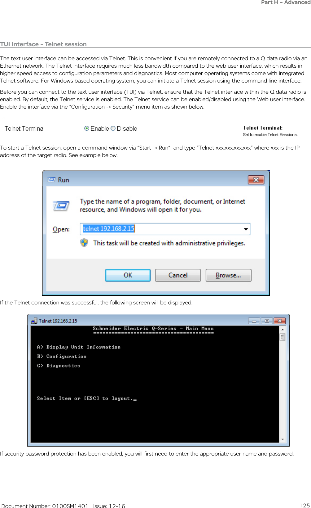 125   Document Number: 0100SM1401   Issue: 12-16If security password protection has been enabled, you will first need to enter the appropriate user name and password. If the Telnet connection was successful, the following screen will be displayed. To start a Telnet session, open a command window via “Start -&gt; Run”  and type “Telnet xxx.xxx.xxx.xxx” where xxx is the IP address of the target radio. See example below. TUI Interface - Telnet sessionThe text user interface can be accessed via Telnet. This is convenient if you are remotely connected to a Q data radio via an Ethernet network. The Telnet interface requires much less bandwidth compared to the web user interface, which results in higher speed access to configuration parameters and diagnostics. Most computer operating systems come with integrated Telnet software. For Windows based operating system, you can initiate a Telnet session using the command line interface. Before you can connect to the text user interface (TUI) via Telnet, ensure that the Telnet interface within the Q data radio is enabled. By default, the Telnet service is enabled. The Telnet service can be enabled/disabled using the Web user interface. Enable the interface via the “Configuration -&gt; Security” menu item as shown below. Part H – Advanced