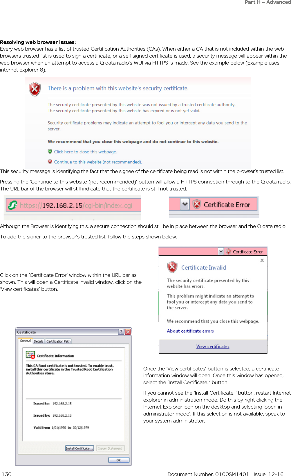  130  Document Number: 0100SM1401   Issue: 12-16Resolving web browser issues:Every web browser has a list of trusted Certification Authorities (CAs). When either a CA that is not included within the web browsers trusted list is used to sign a certificate, or a self signed certificate is used, a security message will appear within the web browser when an attempt to access a Q data radio’s WUI via HTTPS is made. See the example below (Example uses internet explorer 8).Once the ‘View certificates’ button is selected, a certificate information window will open. Once this window has opened, select the ‘Install Certificate..’ button.If you cannot see the ‘Install Certificate..’ button, restart Internet explorer in administration mode. Do this by right clicking the Internet Explorer icon on the desktop and selecting ‘open in administrator mode’. If this selection is not available, speak to your system administrator.Click on the ‘Certificate Error’ window within the URL bar as shown. This will open a Certificate invalid window, click on the ‘View certificates’ button.Although the Browser is identifying this, a secure connection should still be in place between the browser and the Q data radio.To add the signer to the browser’s trusted list, follow the steps shown below.This security message is identifying the fact that the signee of the certificate being read is not within the browser’s trusted list. Pressing the ‘Continue to this website (not recommended)’ button will allow a HTTPS connection through to the Q data radio.  The URL bar of the browser will still indicate that the certificate is still not trusted.Part H – Advanced