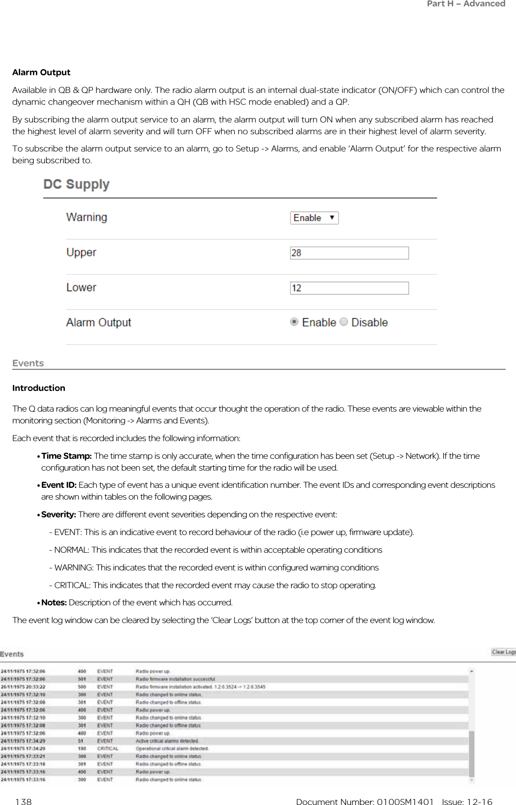  138  Document Number: 0100SM1401   Issue: 12-16Alarm OutputAvailable in QB &amp; QP hardware only. The radio alarm output is an internal dual-state indicator (ON/OFF) which can control the dynamic changeover mechanism within a QH (QB with HSC mode enabled) and a QP. By subscribing the alarm output service to an alarm, the alarm output will turn ON when any subscribed alarm has reached the highest level of alarm severity and will turn OFF when no subscribed alarms are in their highest level of alarm severity.To subscribe the alarm output service to an alarm, go to Setup -&gt; Alarms, and enable ‘Alarm Output’ for the respective alarm being subscribed to.EventsIntroductionThe Q data radios can log meaningful events that occur thought the operation of the radio. These events are viewable within the monitoring section (Monitoring -&gt; Alarms and Events).Each event that is recorded includes the following information:• Time Stamp: The time stamp is only accurate, when the time configuration has been set (Setup -&gt; Network). If the time configuration has not been set, the default starting time for the radio will be used.• Event ID: Each type of event has a unique event identification number. The event IDs and corresponding event descriptions are shown within tables on the following pages.• Severity: There are different event severities depending on the respective event:  - EVENT: This is an indicative event to record behaviour of the radio (i.e power up, firmware update).  - NORMAL: This indicates that the recorded event is within acceptable operating conditions  - WARNING: This indicates that the recorded event is within configured warning conditions  - CRITICAL: This indicates that the recorded event may cause the radio to stop operating.• Notes: Description of the event which has occurred.The event log window can be cleared by selecting the ‘Clear Logs’ button at the top corner of the event log window.Part H – Advanced