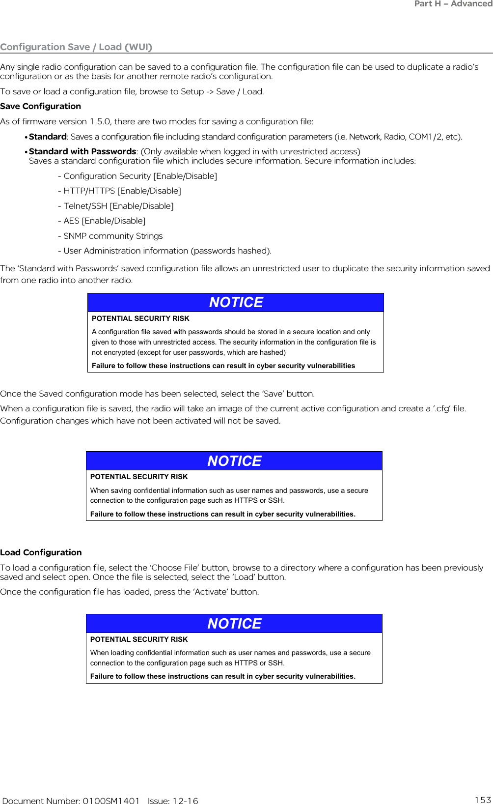 153   Document Number: 0100SM1401   Issue: 12-16Part H – AdvancedConfiguration Save / Load (WUI)Any single radio configuration can be saved to a configuration file. The configuration file can be used to duplicate a radio’s configuration or as the basis for another remote radio’s configuration. To save or load a configuration file, browse to Setup -&gt; Save / Load.Save ConfigurationAs of firmware version 1.5.0, there are two modes for saving a configuration file:• Standard: Saves a configuration file including standard configuration parameters (i.e. Network, Radio, COM1/2, etc).• Standard with Passwords: (Only available when logged in with unrestricted access)  Saves a standard configuration file which includes secure information. Secure information includes:- Configuration Security [Enable/Disable]- HTTP/HTTPS [Enable/Disable] - Telnet/SSH [Enable/Disable]- AES [Enable/Disable]- SNMP community Strings- User Administration information (passwords hashed).The ‘Standard with Passwords’ saved configuration file allows an unrestricted user to duplicate the security information saved from one radio into another radio. NOTICEPOTENTIAL SECURITY RISKA conguration le saved with passwords should be stored in a secure location and only given to those with unrestricted access. The security information in the conguration le is not encrypted (except for user passwords, which are hashed)Failure to follow these instructions can result in cyber security vulnerabilitiesLoad ConfigurationTo load a configuration file, select the ‘Choose File’ button, browse to a directory where a configuration has been previously saved and select open. Once the file is selected, select the ‘Load’ button.Once the configuration file has loaded, press the ‘Activate’ button.Once the Saved configuration mode has been selected, select the ‘Save’ button.When a configuration file is saved, the radio will take an image of the current active configuration and create a ‘.cfg’ file. Configuration changes which have not been activated will not be saved.NOTICEPOTENTIAL SECURITY RISKWhen saving condential information such as user names and passwords, use a secure connection to the conguration page such as HTTPS or SSH.Failure to follow these instructions can result in cyber security vulnerabilities.NOTICEPOTENTIAL SECURITY RISKWhen loading condential information such as user names and passwords, use a secure connection to the conguration page such as HTTPS or SSH.Failure to follow these instructions can result in cyber security vulnerabilities.