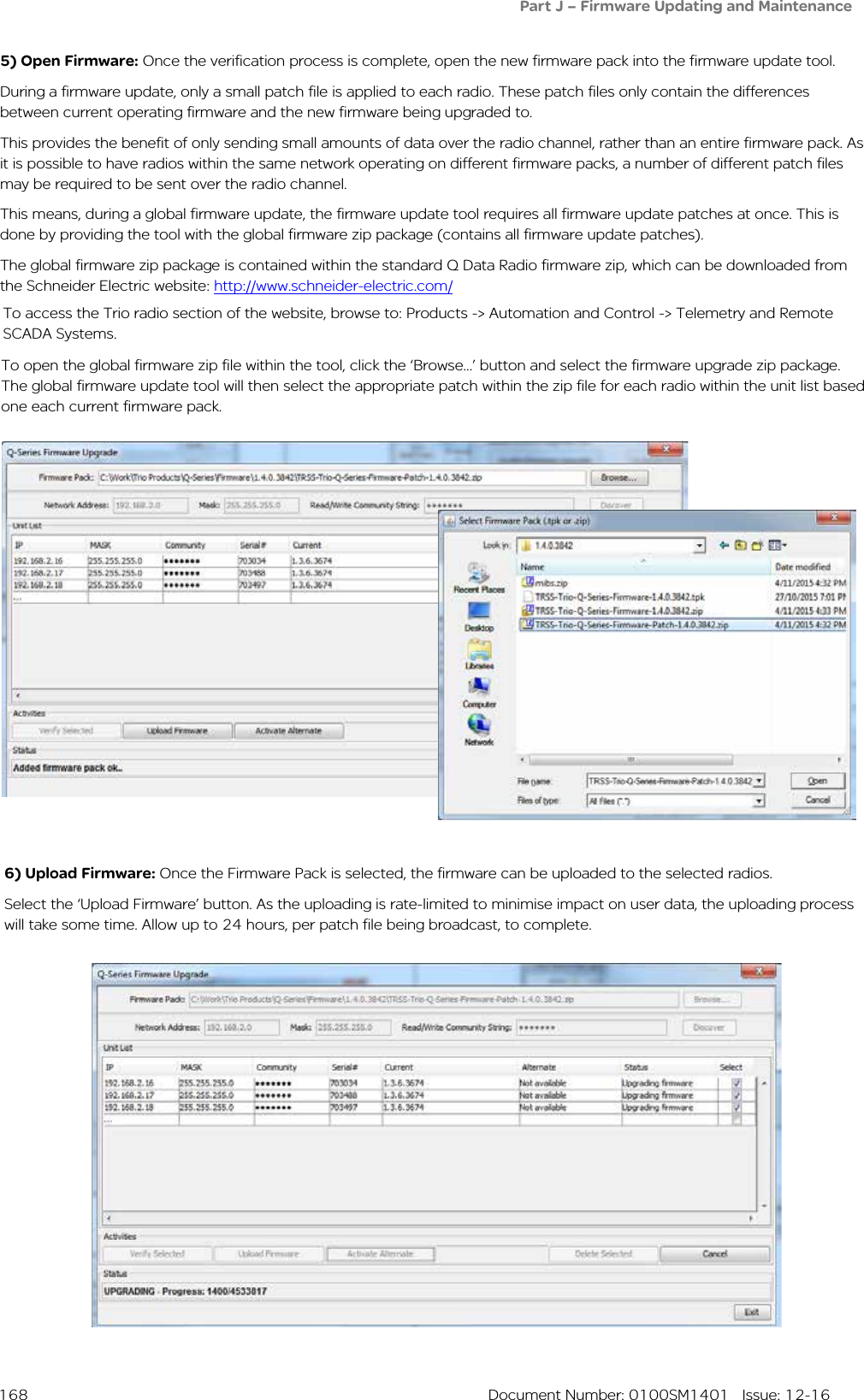  168  Document Number: 0100SM1401   Issue: 12-165) Open Firmware: Once the verification process is complete, open the new firmware pack into the firmware update tool.During a firmware update, only a small patch file is applied to each radio. These patch files only contain the differences between current operating firmware and the new firmware being upgraded to. This provides the benefit of only sending small amounts of data over the radio channel, rather than an entire firmware pack. As it is possible to have radios within the same network operating on different firmware packs, a number of different patch files may be required to be sent over the radio channel.This means, during a global firmware update, the firmware update tool requires all firmware update patches at once. This is done by providing the tool with the global firmware zip package (contains all firmware update patches).The global firmware zip package is contained within the standard Q Data Radio firmware zip, which can be downloaded from the Schneider Electric website: http://www.schneider-electric.com/6) Upload Firmware: Once the Firmware Pack is selected, the firmware can be uploaded to the selected radios. Select the ‘Upload Firmware’ button. As the uploading is rate-limited to minimise impact on user data, the uploading process will take some time. Allow up to 24 hours, per patch file being broadcast, to complete.Part J – Firmware Updating and MaintenanceTo open the global firmware zip file within the tool, click the ‘Browse...’ button and select the firmware upgrade zip package. The global firmware update tool will then select the appropriate patch within the zip file for each radio within the unit list based one each current firmware pack.To access the Trio radio section of the website, browse to: Products -&gt; Automation and Control -&gt; Telemetry and Remote SCADA Systems.