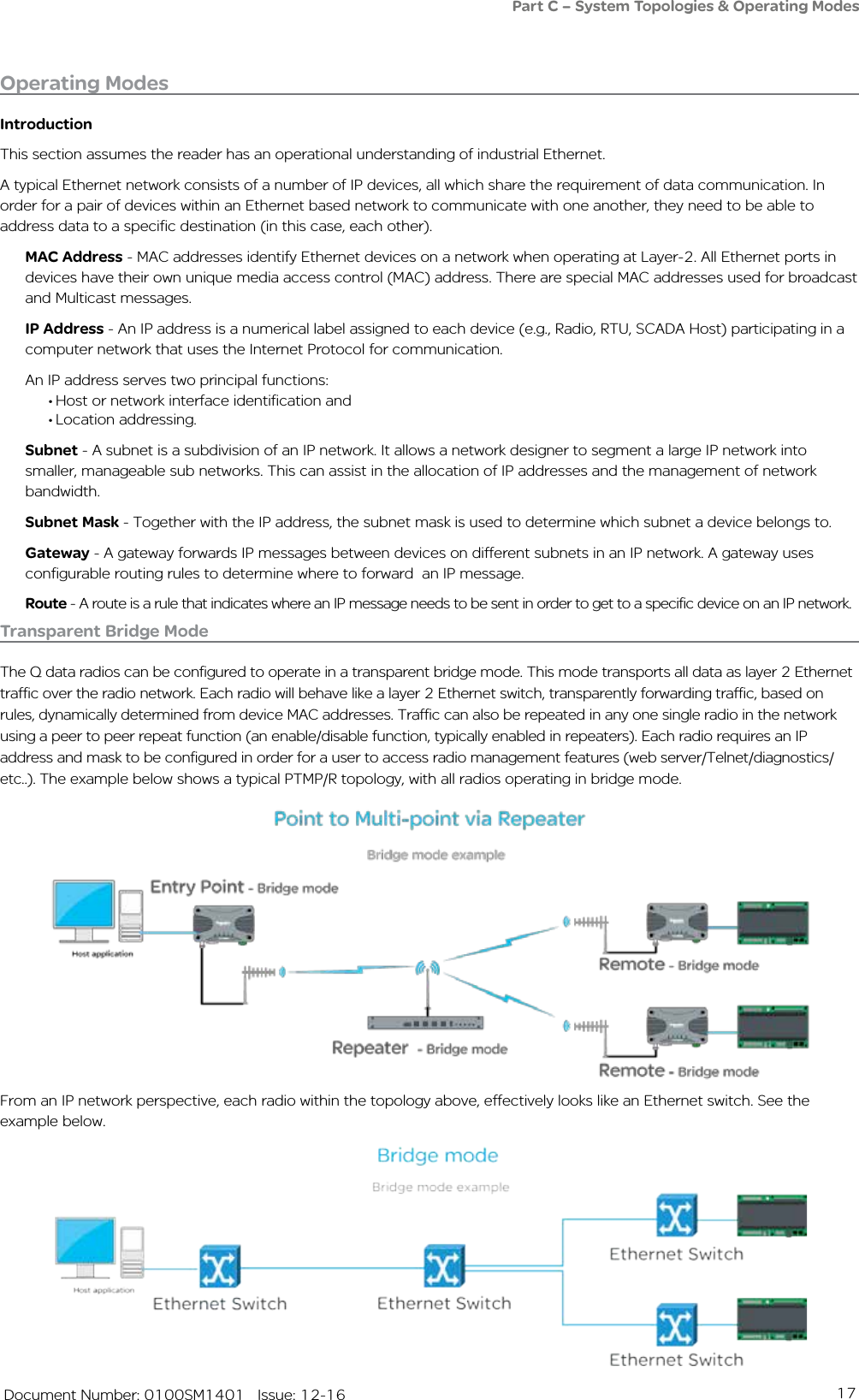 17   Document Number: 0100SM1401   Issue: 12-16Operating ModesIntroductionThis section assumes the reader has an operational understanding of industrial Ethernet.A typical Ethernet network consists of a number of IP devices, all which share the requirement of data communication. In order for a pair of devices within an Ethernet based network to communicate with one another, they need to be able to address data to a specific destination (in this case, each other). MAC Address - MAC addresses identify Ethernet devices on a network when operating at Layer-2. All Ethernet ports in devices have their own unique media access control (MAC) address. There are special MAC addresses used for broadcast and Multicast messages.IP Address - An IP address is a numerical label assigned to each device (e.g., Radio, RTU, SCADA Host) participating in a computer network that uses the Internet Protocol for communication. An IP address serves two principal functions: • Host or network interface identification and• Location addressing.Subnet - A subnet is a subdivision of an IP network. It allows a network designer to segment a large IP network into smaller, manageable sub networks. This can assist in the allocation of IP addresses and the management of network bandwidth. Subnet Mask - Together with the IP address, the subnet mask is used to determine which subnet a device belongs to. Gateway - A gateway forwards IP messages between devices on different subnets in an IP network. A gateway uses configurable routing rules to determine where to forward  an IP message.Route - A route is a rule that indicates where an IP message needs to be sent in order to get to a specific device on an IP network.Transparent Bridge ModeThe Q data radios can be configured to operate in a transparent bridge mode. This mode transports all data as layer 2 Ethernet traffic over the radio network. Each radio will behave like a layer 2 Ethernet switch, transparently forwarding traffic, based on rules, dynamically determined from device MAC addresses. Traffic can also be repeated in any one single radio in the network using a peer to peer repeat function (an enable/disable function, typically enabled in repeaters). Each radio requires an IP address and mask to be configured in order for a user to access radio management features (web server/Telnet/diagnostics/etc..). The example below shows a typical PTMP/R topology, with all radios operating in bridge mode.From an IP network perspective, each radio within the topology above, effectively looks like an Ethernet switch. See the example below.Part C – System Topologies &amp; Operating Modes