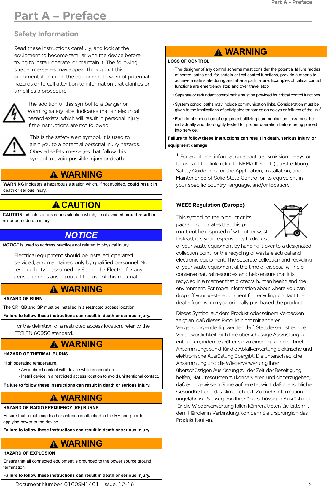 3   Document Number: 0100SM1401   Issue: 12-16Safety InformationRead these instructions carefully, and look at the equipment to become familiar with the device before trying to install, operate, or maintain it. The following special messages may appear throughout this documentation or on the equipment to warn of potential hazards or to call attention to information that clarifies or simplifies a procedure. WEEE Regulation (Europe)This symbol on the product or its packaging indicates that this product must not be disposed of with other waste. Instead, it is your responsibility to dispose of your waste equipment by handing it over to a designated collection point for the recycling of waste electrical and electronic equipment. The separate collection and recycling of your waste equipment at the time of disposal will help conserve natural resources and help ensure that it is recycled in a manner that protects human health and the environment. For more information about where you can drop off your waste equipment for recycling, contact the dealer from whom you originally purchased the product.Dieses Symbol auf dem Produkt oder seinem Verpacken zeigt an, daß dieses Produkt nicht mit anderer Vergeudung entledigt werden darf. Stattdessen ist es Ihre Verantwortlichkeit, sich Ihre überschüssige Ausrüstung zu entledigen, indem es rüber sie zu einem gekennzeichneten Ansammlungspunkt für die Abfallverwertung elektrische und elektronische Ausrüstung übergibt. Die unterschiedliche Ansammlung und die Wiederverwertung Ihrer überschüssigen Ausrüstung zu der Zeit der Beseitigung helfen, Naturresourcen zu konservieren und sicherzugehen, daß es in gewissem Sinne aufbereitet wird, daß menschliche Gesundheit und das Klima schützt. Zu mehr Information ungefähr, wo Sie weg von Ihrer überschüssigen Ausrüstung für die Wiederverwertung fallen können, treten Sie bitte mit dem Händler in Verbindung, von dem Sie ursprünglich das Produkt kauften.This is the safety alert symbol. It is used to alert you to a potential personal injury hazards. Obey all safety messages that follow this symbol to avoid possible injury or death.The addition of this symbol to a Danger or Warning safety label indicates that an electrical hazard exists, which will result in personal injury if the instructions are not followed.Part A – PrefacePart A - PrefaceElectrical equipment should be installed, operated, serviced, and maintained only by qualified personnel. No responsibility is assumed by Schneider Electric for any consequences arising out of the use of this material.WARNINGWARNING indicates a hazardous situation which, if not avoided, could result in death or serious injury.CAUTIONCAUTION indicates a hazardous situation which, if not avoided, could result in minor or moderate injury.NOTICENOTICE is used to address practices not related to physical injury. WARNINGHAZARD OF BURNThe QR, QB and QP must be installed in a restricted access location.  Failure to follow these instructions can result in death or serious injury.WARNINGLOSS OF CONTROL• The designer of any control scheme must consider the potential failure modes of control paths and, for certain critical control functions, provide a means to achieve a safe state during and after a path failure. Examples of critical control functions are emergency stop and over travel stop.• Separate or redundant control paths must be provided for critical control functions.• System control paths may include communication links. Consideration must be given to the implications of anticipated transmission delays or failures of the link1• Each implementation of equipment utilizing communication links must be individually and thoroughly tested for proper operation before being placed into service.Failure to follow these instructions can result in death, serious injury, or equipment damage.WARNINGHAZARD OF RADIO FREQUENCY (RF) BURNSEnsure that a matching load or antenna is attached to the RF port prior to applying power to the device.Failure to follow these instructions can result in death or serious injury.WARNINGHAZARD OF EXPLOSIONEnsure that all connected equipment is grounded to the power source ground termination.Failure to follow these instructions can result in death or serious injury.For the definition of a restricted access location, refer to the ETSI EN 60950 standard.WARNINGHAZARD OF THERMAL BURNSHigh operating temperature.• Avoid direct contact with device while in operation.• Install device in a restricted access location to avoid unintentional contact.Failure to follow these instructions can result in death or serious injury.1 For additional information about transmission delays or failures of the link, refer to NEMA ICS 1.1 (latest edition). Safety Guidelines for the Application, Installation, and Maintenance of Solid State Control or its equivalent in your specific country, language, and/or location.