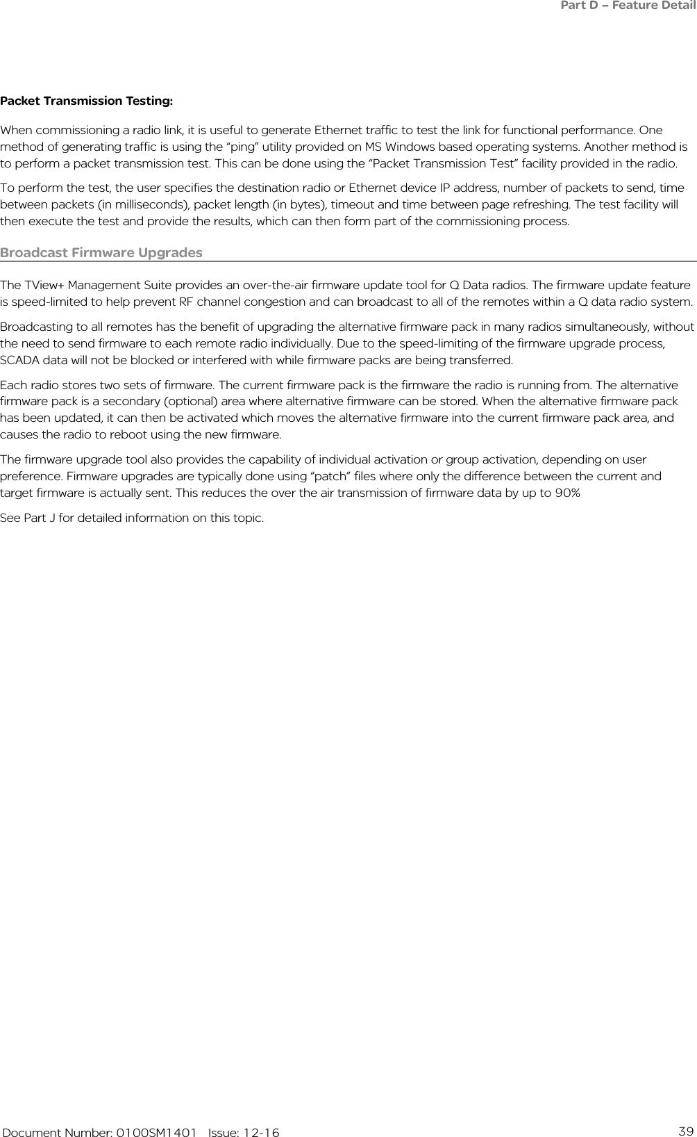 39   Document Number: 0100SM1401   Issue: 12-16Broadcast Firmware UpgradesThe TView+ Management Suite provides an over-the-air firmware update tool for Q Data radios. The firmware update feature is speed-limited to help prevent RF channel congestion and can broadcast to all of the remotes within a Q data radio system. Broadcasting to all remotes has the benefit of upgrading the alternative firmware pack in many radios simultaneously, without the need to send firmware to each remote radio individually. Due to the speed-limiting of the firmware upgrade process, SCADA data will not be blocked or interfered with while firmware packs are being transferred.Each radio stores two sets of firmware. The current firmware pack is the firmware the radio is running from. The alternative firmware pack is a secondary (optional) area where alternative firmware can be stored. When the alternative firmware pack has been updated, it can then be activated which moves the alternative firmware into the current firmware pack area, and causes the radio to reboot using the new firmware.The firmware upgrade tool also provides the capability of individual activation or group activation, depending on user preference. Firmware upgrades are typically done using “patch” files where only the difference between the current and target firmware is actually sent. This reduces the over the air transmission of firmware data by up to 90%See Part J for detailed information on this topic.Packet Transmission Testing:When commissioning a radio link, it is useful to generate Ethernet traffic to test the link for functional performance. One method of generating traffic is using the “ping” utility provided on MS Windows based operating systems. Another method is to perform a packet transmission test. This can be done using the “Packet Transmission Test” facility provided in the radio.To perform the test, the user specifies the destination radio or Ethernet device IP address, number of packets to send, time between packets (in milliseconds), packet length (in bytes), timeout and time between page refreshing. The test facility will then execute the test and provide the results, which can then form part of the commissioning process. Part D – Feature Detail