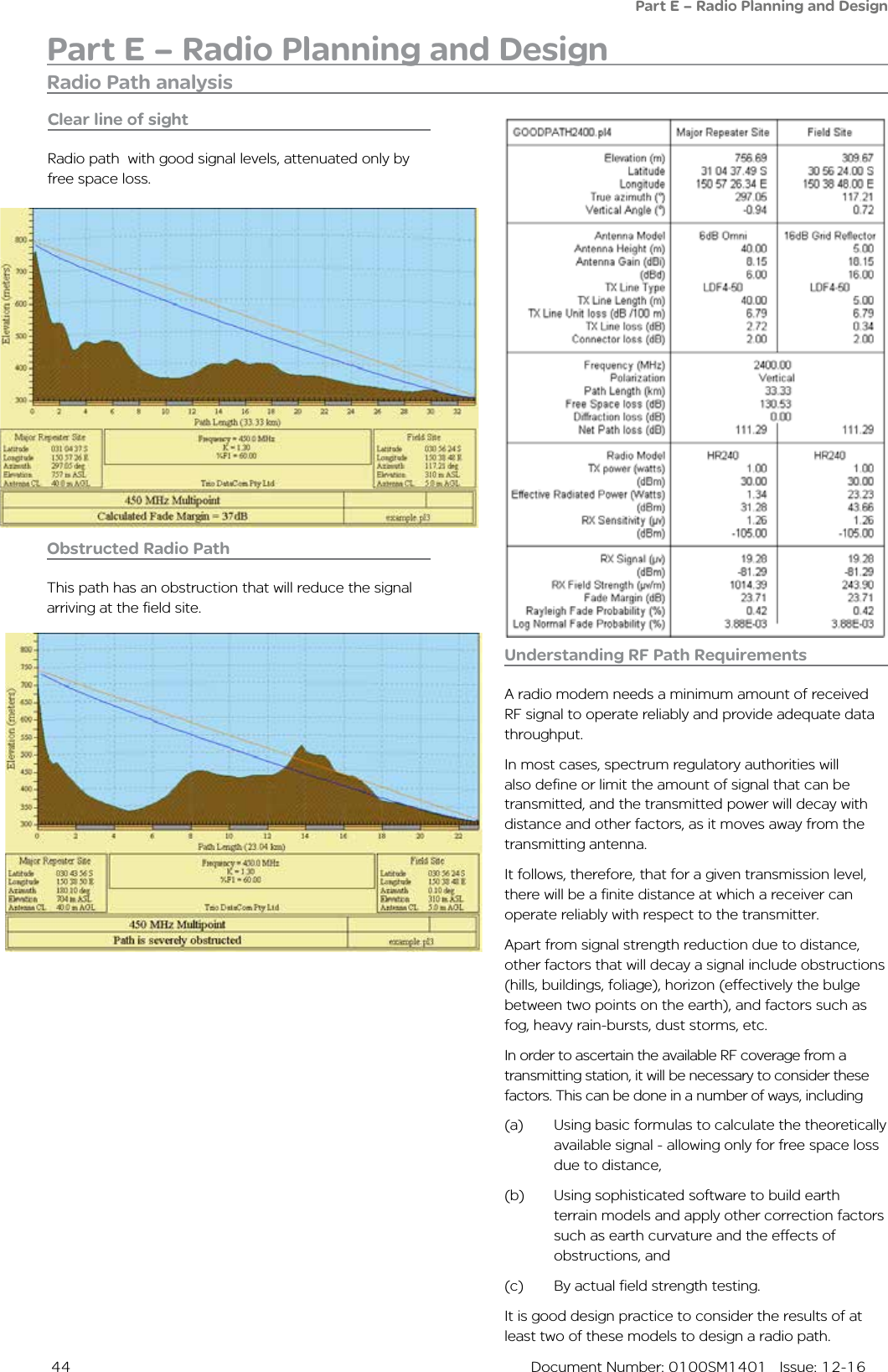  44  Document Number: 0100SM1401   Issue: 12-16Part E – Radio Planning and DesignPart E – Radio Planning and DesignObstructed Radio PathThis path has an obstruction that will reduce the signal arriving at the field site.Understanding RF Path RequirementsA radio modem needs a minimum amount of received RF signal to operate reliably and provide adequate data throughput.In most cases, spectrum regulatory authorities will also define or limit the amount of signal that can be transmitted, and the transmitted power will decay with distance and other factors, as it moves away from the transmitting antenna.It follows, therefore, that for a given transmission level, there will be a finite distance at which a receiver can operate reliably with respect to the transmitter.Apart from signal strength reduction due to distance, other factors that will decay a signal include obstructions (hills, buildings, foliage), horizon (effectively the bulge between two points on the earth), and factors such as fog, heavy rain-bursts, dust storms, etc.In order to ascertain the available RF coverage from a transmitting station, it will be necessary to consider these factors. This can be done in a number of ways, including (a)  Using basic formulas to calculate the theoretically available signal - allowing only for free space loss due to distance, (b)  Using sophisticated software to build earth terrain models and apply other correction factors such as earth curvature and the effects of obstructions, and (c)  By actual field strength testing. It is good design practice to consider the results of at least two of these models to design a radio path.Clear line of sightRadio path  with good signal levels, attenuated only by free space loss.Radio Path analysis