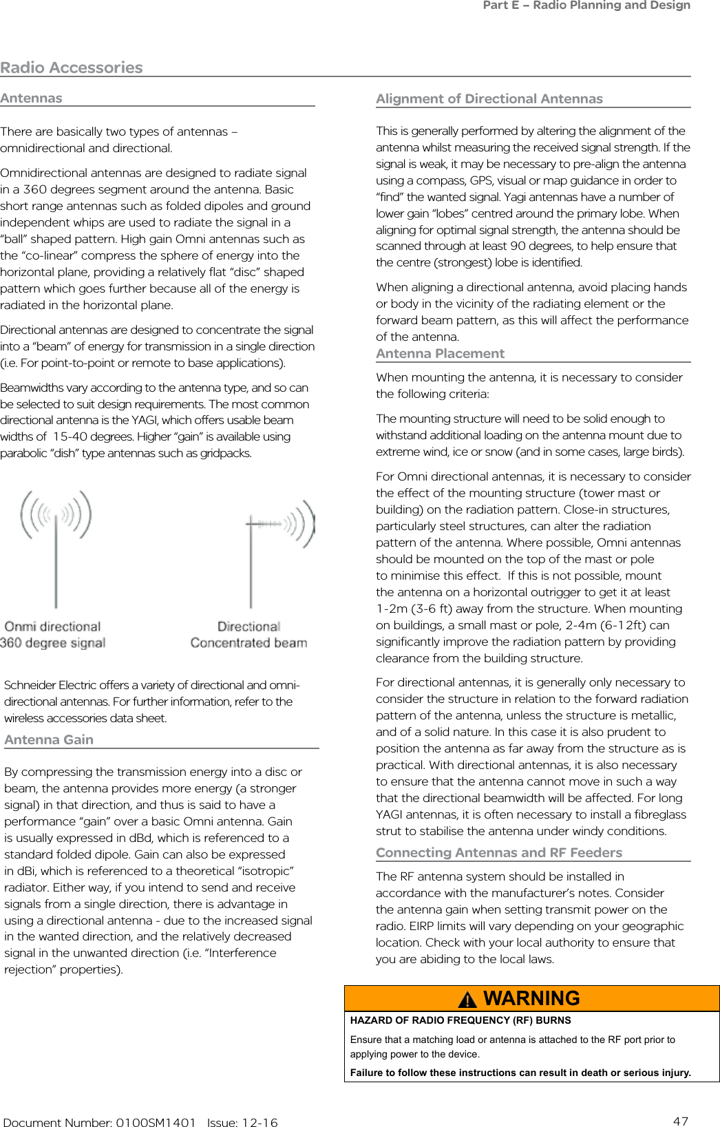 47   Document Number: 0100SM1401   Issue: 12-16Radio AccessoriesAntennasAntenna PlacementWhen mounting the antenna, it is necessary to consider the following criteria:The mounting structure will need to be solid enough to withstand additional loading on the antenna mount due to extreme wind, ice or snow (and in some cases, large birds).For Omni directional antennas, it is necessary to consider the effect of the mounting structure (tower mast or building) on the radiation pattern. Close-in structures, particularly steel structures, can alter the radiation pattern of the antenna. Where possible, Omni antennas should be mounted on the top of the mast or pole to minimise this effect.  If this is not possible, mount the antenna on a horizontal outrigger to get it at least 1-2m (3-6 ft) away from the structure. When mounting on buildings, a small mast or pole, 2-4m (6-12ft) can  significantly improve the radiation pattern by providing clearance from the building structure.For directional antennas, it is generally only necessary to consider the structure in relation to the forward radiation pattern of the antenna, unless the structure is metallic, and of a solid nature. In this case it is also prudent to position the antenna as far away from the structure as is practical. With directional antennas, it is also necessary to ensure that the antenna cannot move in such a way that the directional beamwidth will be affected. For long YAGI antennas, it is often necessary to install a fibreglass strut to stabilise the antenna under windy conditions.Antenna GainBy compressing the transmission energy into a disc or beam, the antenna provides more energy (a stronger signal) in that direction, and thus is said to have a performance “gain” over a basic Omni antenna. Gain is usually expressed in dBd, which is referenced to a standard folded dipole. Gain can also be expressed in dBi, which is referenced to a theoretical “isotropic” radiator. Either way, if you intend to send and receive signals from a single direction, there is advantage in using a directional antenna - due to the increased signal in the wanted direction, and the relatively decreased signal in the unwanted direction (i.e. “Interference rejection” properties). There are basically two types of antennas – omnidirectional and directional.Omnidirectional antennas are designed to radiate signal in a 360 degrees segment around the antenna. Basic short range antennas such as folded dipoles and ground independent whips are used to radiate the signal in a “ball” shaped pattern. High gain Omni antennas such as the “co-linear” compress the sphere of energy into the horizontal plane, providing a relatively flat “disc” shaped pattern which goes further because all of the energy is radiated in the horizontal plane.Directional antennas are designed to concentrate the signal into a “beam” of energy for transmission in a single direction (i.e. For point-to-point or remote to base applications).Beamwidths vary according to the antenna type, and so can be selected to suit design requirements. The most common  directional antenna is the YAGI, which offers usable beam widths of  15-40 degrees. Higher “gain” is available using parabolic “dish” type antennas such as gridpacks.Connecting Antennas and RF FeedersThe RF antenna system should be installed in accordance with the manufacturer’s notes. Consider the antenna gain when setting transmit power on the radio. EIRP limits will vary depending on your geographic location. Check with your local authority to ensure that you are abiding to the local laws.Alignment of Directional AntennasThis is generally performed by altering the alignment of the antenna whilst measuring the received signal strength. If the signal is weak, it may be necessary to pre-align the antenna using a compass, GPS, visual or map guidance in order to “find” the wanted signal. Yagi antennas have a number of lower gain “lobes” centred around the primary lobe. When aligning for optimal signal strength, the antenna should be scanned through at least 90 degrees, to help ensure that the centre (strongest) lobe is identified.When aligning a directional antenna, avoid placing hands or body in the vicinity of the radiating element or the forward beam pattern, as this will affect the performance of the antenna.WARNINGHAZARD OF RADIO FREQUENCY (RF) BURNSEnsure that a matching load or antenna is attached to the RF port prior to applying power to the device.Failure to follow these instructions can result in death or serious injury.Part E – Radio Planning and DesignSchneider Electric offers a variety of directional and omni-directional antennas. For further information, refer to the wireless accessories data sheet.